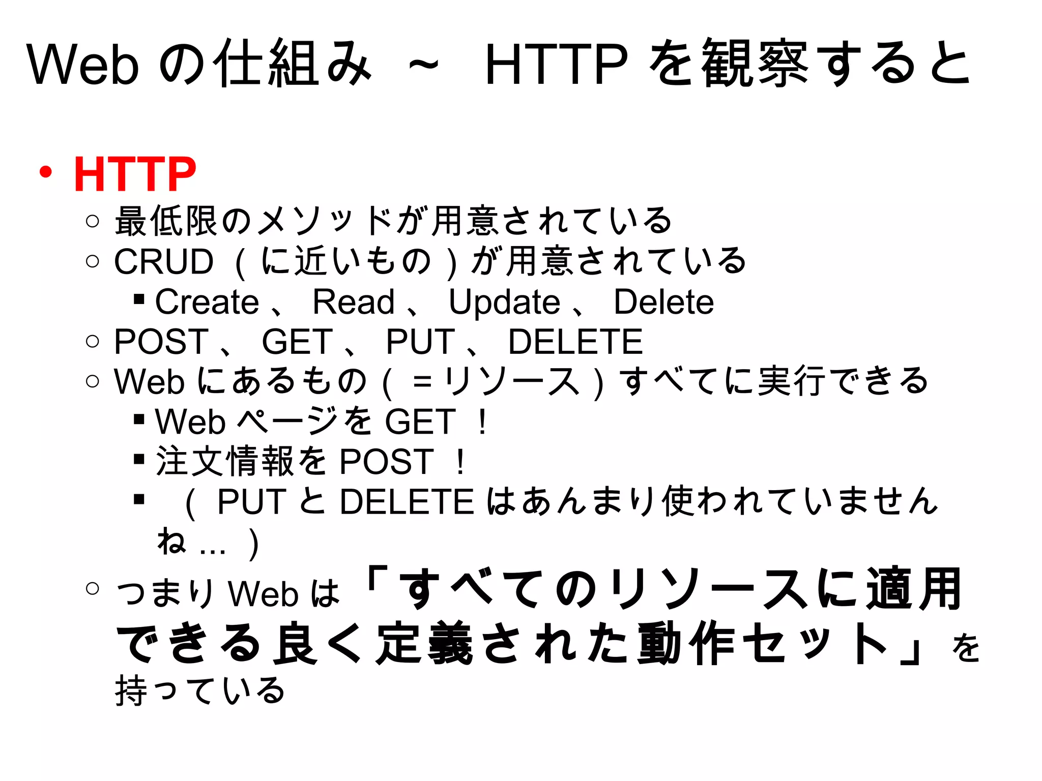 Web の仕組み ～  HTTP を観察すると HTTP 最低限のメソッドが用意されている CRUD （に近いもの）が用意されている Create 、 Read 、 Update 、 Delete POST 、 GET 、 PUT 、 DELETE Web にあるもの（＝リソース）すべてに実行できる Web ページを GET ！ 注文情報を POST ！   （ PUT と DELETE はあんまり使われていませんね ... ） つまり Web は 「すべてのリソースに適用できる良く定義された動作セット」 を持っている 