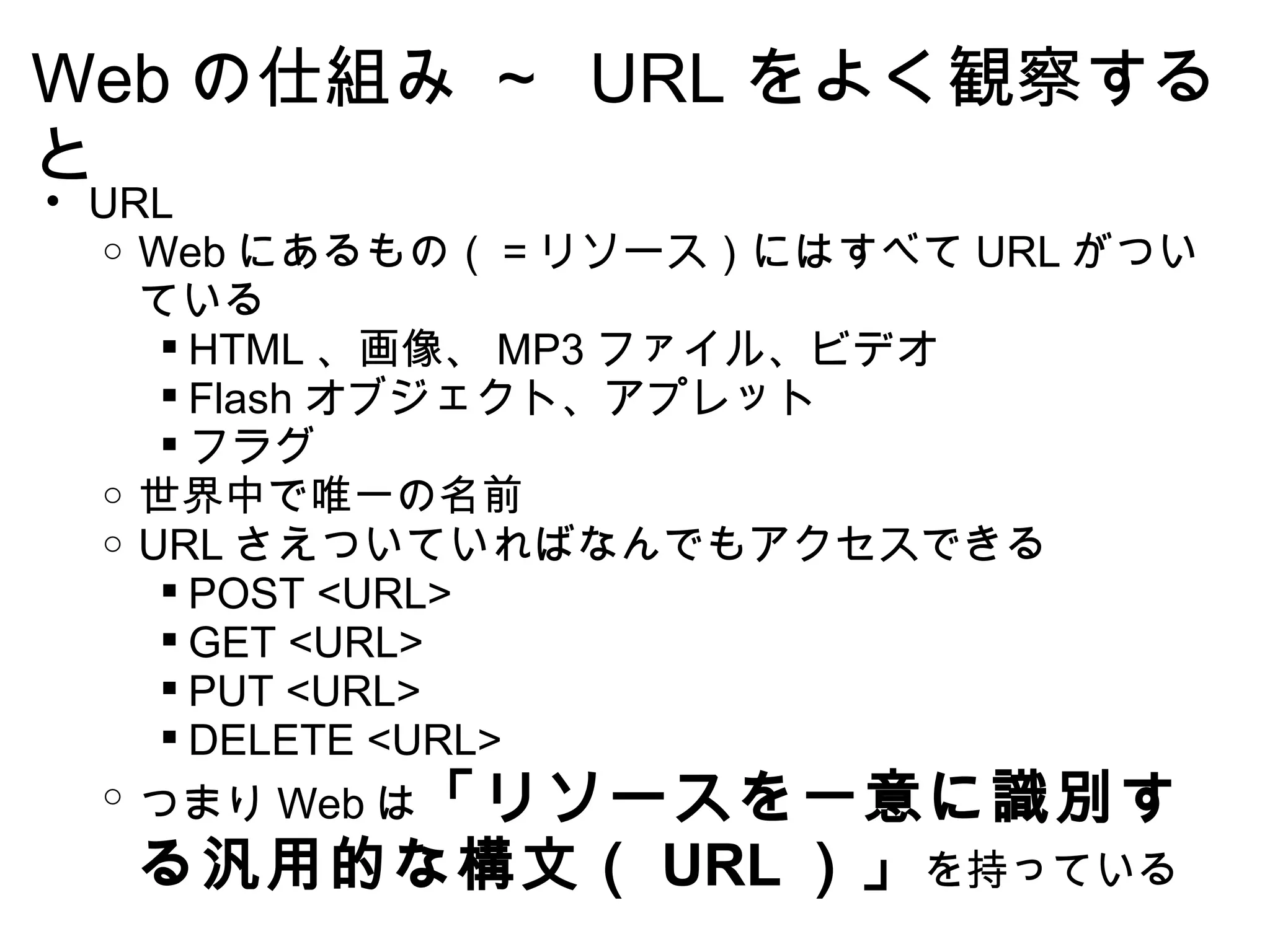 Web の仕組み ～  URL をよく観察すると URL Web にあるもの（＝リソース）にはすべて URL がついている HTML 、画像、 MP3 ファイル、ビデオ Flash オブジェクト、アプレット フラグ 世界中で唯一の名前  URL さえついていればなんでもアクセスできる POST <URL> GET <URL> PUT <URL> DELETE <URL> つまり Web は 「リソースを一意に識別する汎用的な構文（ URL ）」 を持っている  
