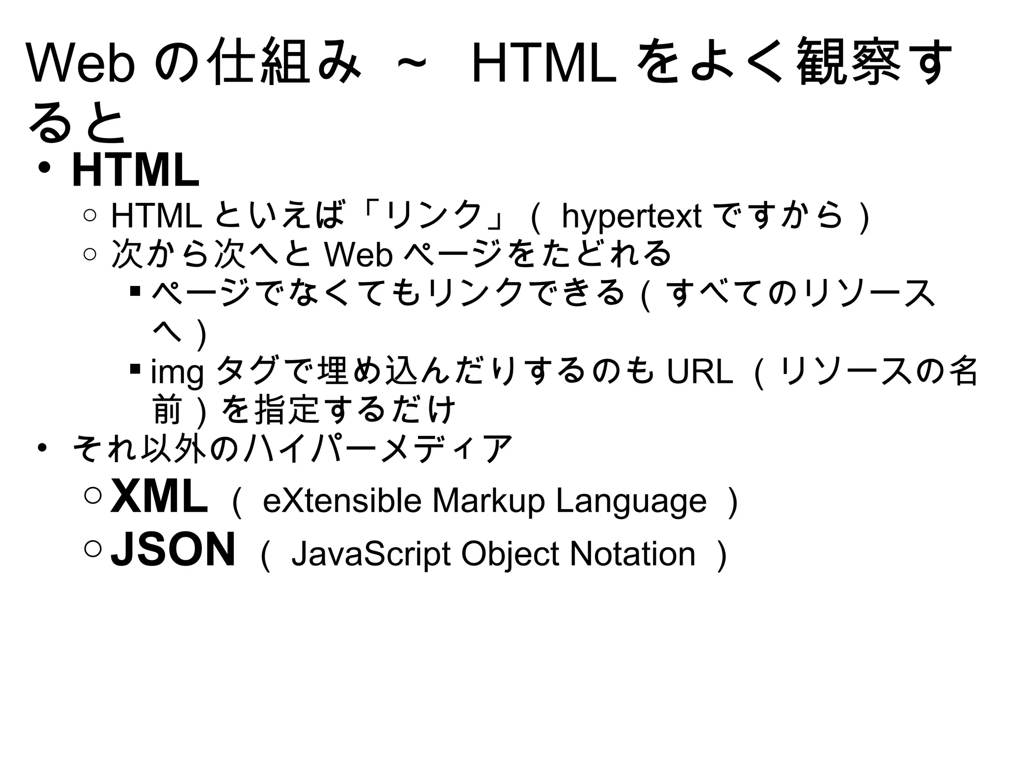Web の仕組み ～  HTML をよく観察すると HTML HTML といえば「リンク」（ hypertext ですから） 次から次へと Web ページをたどれる ページでなくてもリンクできる（すべてのリソースへ） img タグで埋め込んだりするのも URL （リソースの名前）を指定するだけ それ以外のハイパーメディア XML （ eXtensible Markup Language ） JSON （ JavaScript Object Notation ） 
