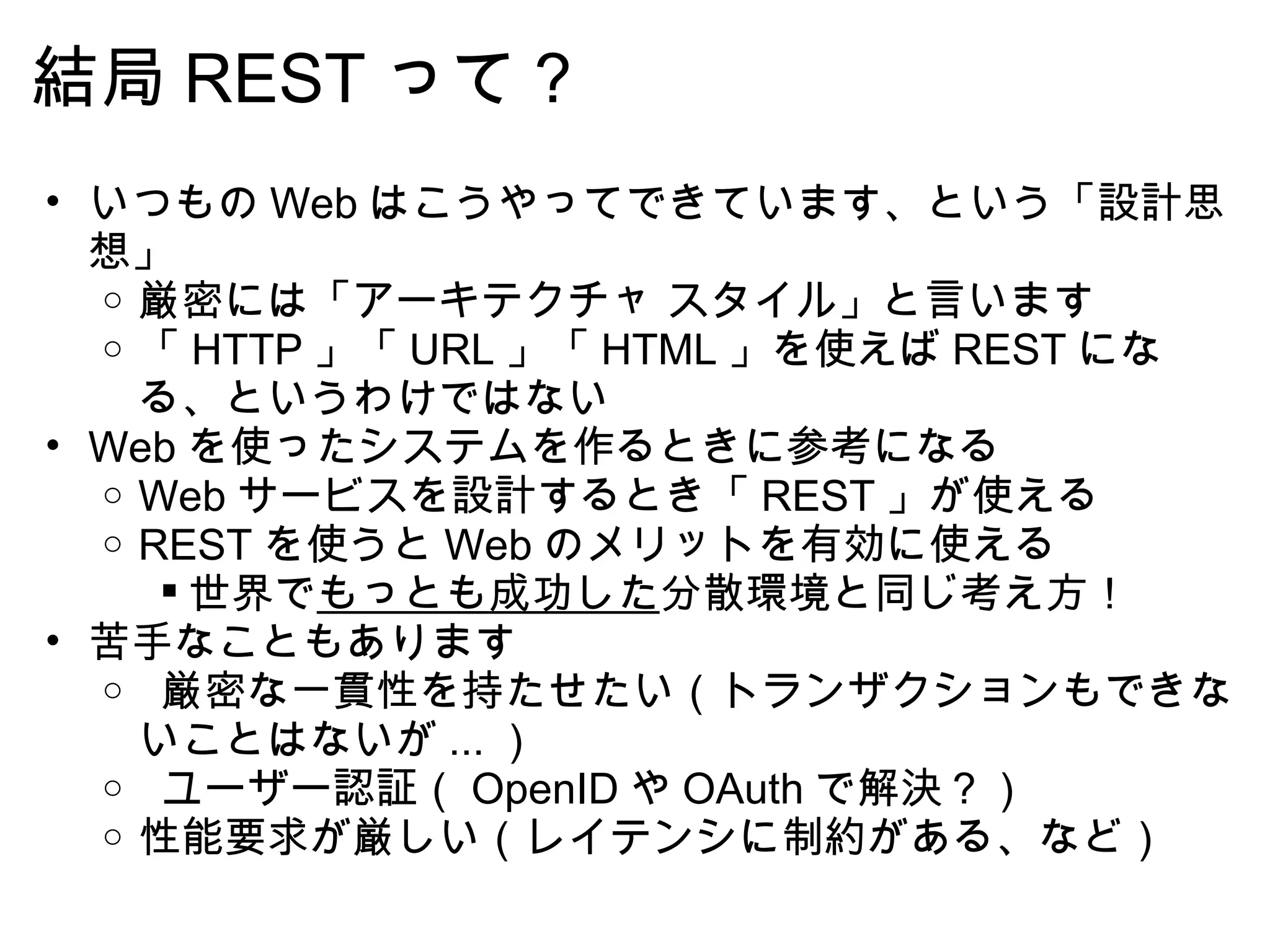 結局 REST って？ いつもの Web はこうやってできています、という「設計思想」 厳密には「アーキテクチャ スタイル」と言います 「 HTTP 」「 URL 」「 HTML 」を使えば REST になる、というわけではない Web を使ったシステムを作るときに参考になる Web サービスを設計するとき「 REST 」が使える REST を使うと Web のメリットを有効に使える 世界で もっとも成功した 分散環境と同じ考え方！ 苦手なこともあります   厳密な一貫性を持たせたい（トランザクションもできないことはないが ... ）   ユーザー認証（ OpenID や OAuth で解決？） 性能要求が厳しい（レイテンシに制約がある、など） 