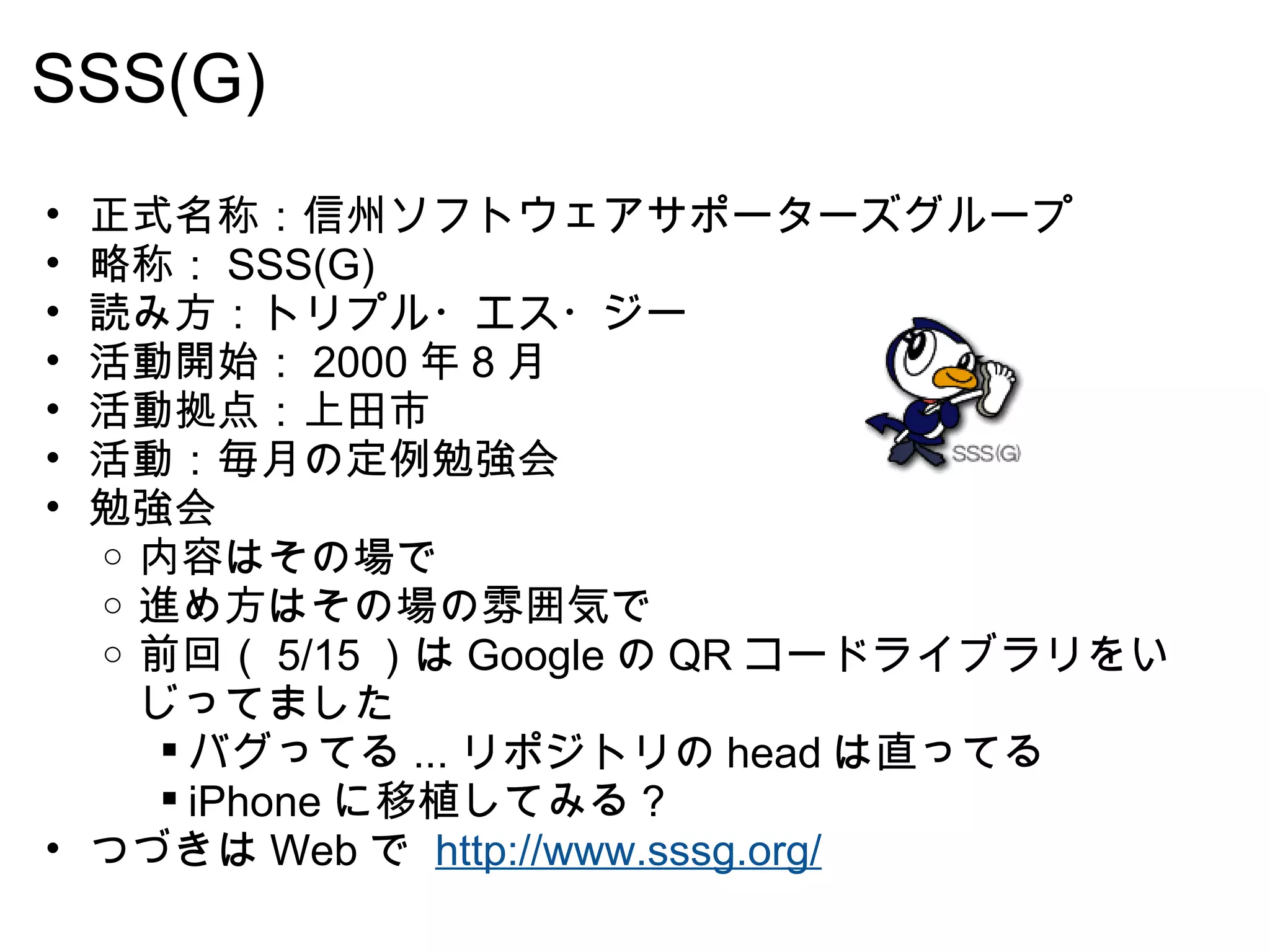 SSS(G)  正式名称：信州ソフトウェアサポーターズグループ 略称： SSS(G) 読み方：トリプル・エス・ジー 活動開始： 2000 年 8 月  活動拠点：上田市 活動：毎月の定例勉強会 勉強会 内容はその場で 進め方はその場の雰囲気で  前回（ 5/15 ）は Google の QR コードライブラリをいじってました バグってる ... リポジトリの head は直ってる iPhone に移植してみる？ つづきは Web で  http://www.sssg.org/   