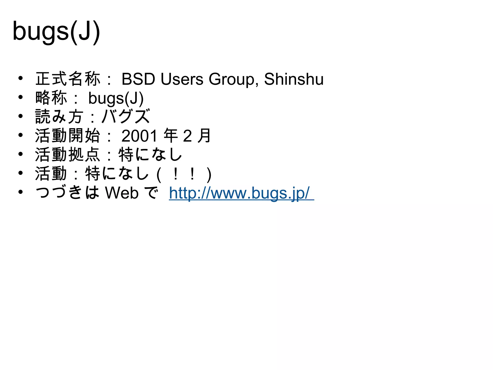 bugs(J) 正式名称： BSD Users Group, Shinshu 略称： bugs(J) 読み方：バグズ 活動開始： 2001 年 2 月  活動拠点：特になし 活動：特になし（！！） つづきは Web で  http://www.bugs.jp/  