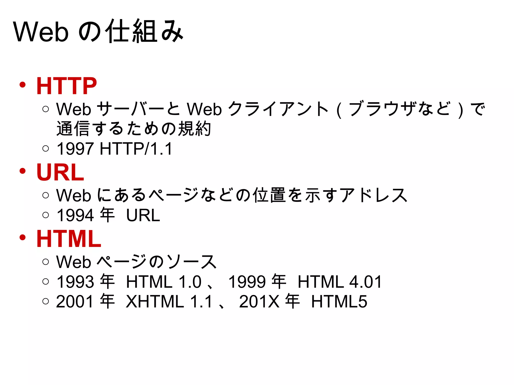 Web の仕組み HTTP Web サーバーと Web クライアント（ブラウザなど）で通信するための規約 1997 HTTP/1.1 URL Web にあるページなどの位置を示すアドレス 1994 年  URL HTML Web ページのソース 1993 年  HTML 1.0 、 1999 年  HTML 4.01 2001 年  XHTML 1.1 、 201X 年  HTML5 