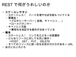 REST で何がうれしいのか スケールしやすい ステートレス！　ハードを増やせば性能もついてくる 層構造！ プロキシーサーバー（変換、キャッシュ ... ） ロードバランサー キャッシュ可能 冪等性を保証する操作が決まっている 簡単 ステートレス！　リンクをたどる＝状態遷移  どんなリソースに対しても同じ操作！ POST 、 GET 、 PUT 、 DELETE すべてのリソースに統一的な名前の付け方がある＝ URL ほかにもいろいろ  
