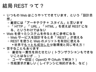 結局 REST って？ いつもの Web はこうやってできています、という「設計思想」 厳密には「アーキテクチャ スタイル」と言います 「 HTTP 」「 URL 」「 HTML 」を使えば REST になる、というわけではない Web を使ったシステムを作るときに参考になる Web サービスを設計するとき「 REST 」が使える REST を使うと Web のメリットを有効に使える 世界で もっとも成功した 分散環境と同じ考え方！ 苦手なこともあります   厳密な一貫性を持たせたい（トランザクションもできないことはないが ... ）   ユーザー認証（ OpenID や OAuth で解決？） 性能要求が厳しい（レイテンシに制約がある、など） 