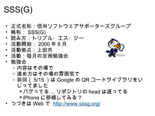 SSS(G)  正式名称：信州ソフトウェアサポーターズグループ 略称： SSS(G) 読み方：トリプル・エス・ジー 活動開始： 2000 年 8 月  活動拠点：上田市 活動：毎月の定例勉強会 勉強会 内容はその場で 進め方はその場の雰囲気で  前回（ 5/15 ）は Google の QR コードライブラリをいじってました バグってる ... リポジトリの head は直ってる iPhone に移植してみる？ つづきは Web で  http://www.sssg.org/   