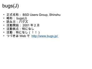 bugs(J) 正式名称： BSD Users Group, Shinshu 略称： bugs(J) 読み方：バグズ 活動開始： 2001 年 2 月  活動拠点：特になし 活動：特になし（！！） つづきは Web で  http://www.bugs.jp/  