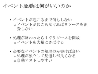 イベント駆動は何がいいのか

 • イベントが起こるまで何もしない
   o イベントが起こらなければリソースを消
     費しない

 • 処理が終わったらすぐリソースを開放
   o イベントを大量にさばける

 • 必要なイベントの処理のみ書けば良い
   o 処理が独立して見通しが良くなる
   o 自動テストしやすい
 