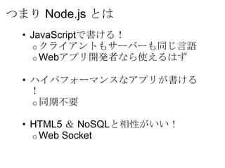 つまり Node.js とは
  • JavaScriptで書ける！
     o クライアントもサーバーも同じ言語
     o Webアプリ開発者なら使えるはず

  • ハイパフォーマンスなアプリが書ける
    ！
    o 同期不要

  • HTML5 ＆ NoSQLと相性がいい！
    o Web Socket
 
