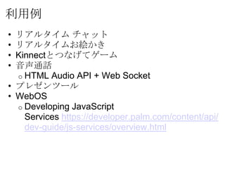 利用例
• リアルタイム チャット
• リアルタイムお絵かき
• Kinnectとつなげてゲーム
• 音声通話
  o HTML Audio API + Web Socket
• プレゼンツール
• WebOS
  o Developing JavaScript
    Services https://developer.palm.com/content/api/
    dev-guide/js-services/overview.html
 