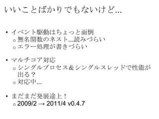 いいことばかりでもないけど...

• イベント駆動はちょっと面倒
  o 無名関数のネスト...読みづらい
  o エラー処理が書きづらい

• マルチコア対応
  o シングルプロセス＆シングルスレッドで性能が
    出る？
  o 対応中...

• まだまだ発展途上！
  o 2009/2 → 2011/4 v0.4.7
 