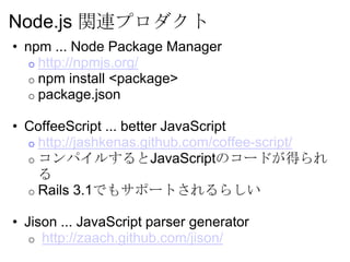 Node.js 関連プロダクト
• npm ... Node Package Manager
   o http://npmjs.org/
   o npm install <package>
   o package.json

• CoffeeScript ... better JavaScript
  o http://jashkenas.github.com/coffee-script/
  o コンパイルするとJavaScriptのコードが得られ
    る
  o Rails 3.1でもサポートされるらしい

• Jison ... JavaScript parser generator
   o http://zaach.github.com/jison/
 