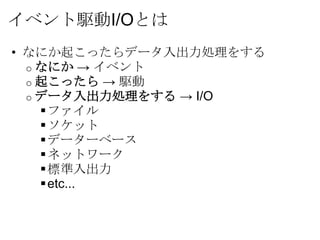 イベント駆動I/Oとは
• なにか起こったらデータ入出力処理をする
  o なにか → イベント
  o 起こったら → 駆動
  o データ入出力処理をする → I/O
     ファイル
     ソケット
     データーベース
     ネットワーク
     標準入出力
     etc...
 