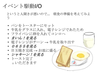 イベント駆動I/O
というと人聞きが悪いので... 朝食の準備を考えてみよ
う

 •   パンをトースターにセット
 •   牛乳をグラスに入れ、電子レンジであたため
 •   フライパンに卵を入れてコンロへ
 •   まいん！を見る
 •   電子レンジがチーン → 牛乳を取り出す
 •   ０６５５を見る
 •   目玉焼き完成 → お皿に盛る
 •   シャキーン！を見る
 •   トースト完了
     o いただきます
 