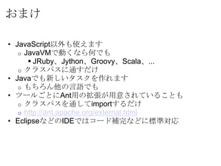 おまけ

• JavaScript以外も使えます
   o JavaVMで動くなら何でも
       JRuby、Jython、Groovy、Scala、...
   o クラスパスに通すだけ
• Javaでも新しいタスクを作れます
   o もちろん他の言語でも
• ツールごとにAnt用の拡張が用意されていることも
   o クラスパスを通してimportするだけ
   o http://ant.apache.org/external.html
• EclipseなどのIDEではコード補完などに標準対応
 
