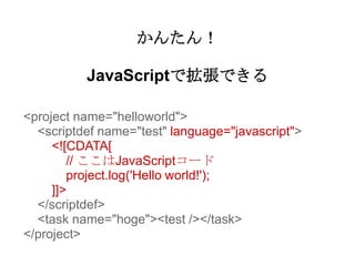 かんたん！

          JavaScriptで拡張できる

<project name="helloworld">
  <scriptdef name="test" language="javascript">
     <![CDATA[
        // ここはJavaScriptコード
        project.log('Hello world!');
     ]]>
  </scriptdef>
  <task name="hoge"><test /></task>
</project>
 