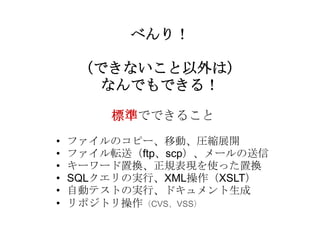 べんり！

     （できないこと以外は）
      なんでもできる！

        標準でできること
•   ファイルのコピー、移動、圧縮展開
•   ファイル転送（ftp、scp）、メールの送信
•   キーワード置換、正規表現を使った置換
•   SQLクエリの実行、XML操作（XSLT）
•   自動テストの実行、ドキュメント生成
•   リポジトリ操作（CVS、VSS）
 