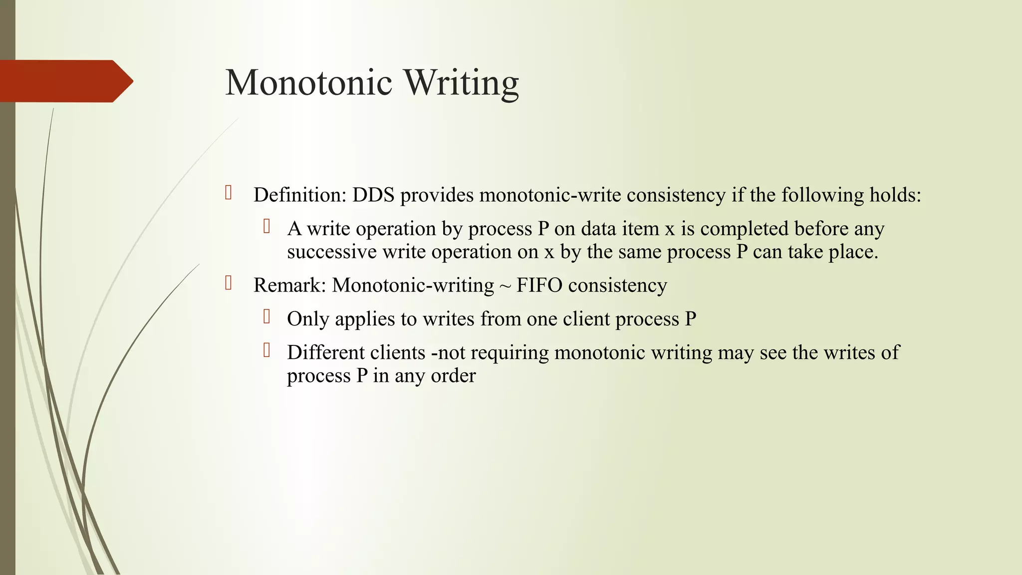 Monotonic Writing
 Definition: DDS provides monotonic-write consistency if the following holds:
 A write operation by process P on data item x is completed before any
successive write operation on x by the same process P can take place.
 Remark: Monotonic-writing ~ FIFO consistency
 Only applies to writes from one client process P
 Different clients -not requiring monotonic writing may see the writes of
process P in any order
 