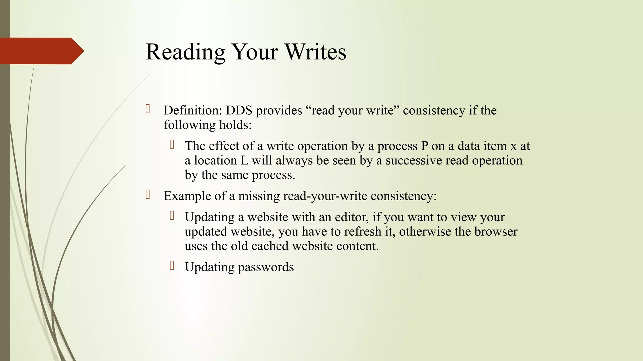 Reading Your Writes
 Definition: DDS provides “read your write” consistency if the
following holds:
 The effect of a write operation by a process P on a data item x at
a location L will always be seen by a successive read operation
by the same process.
 Example of a missing read-your-write consistency:
 Updating a website with an editor, if you want to view your
updated website, you have to refresh it, otherwise the browser
uses the old cached website content.
 Updating passwords
 