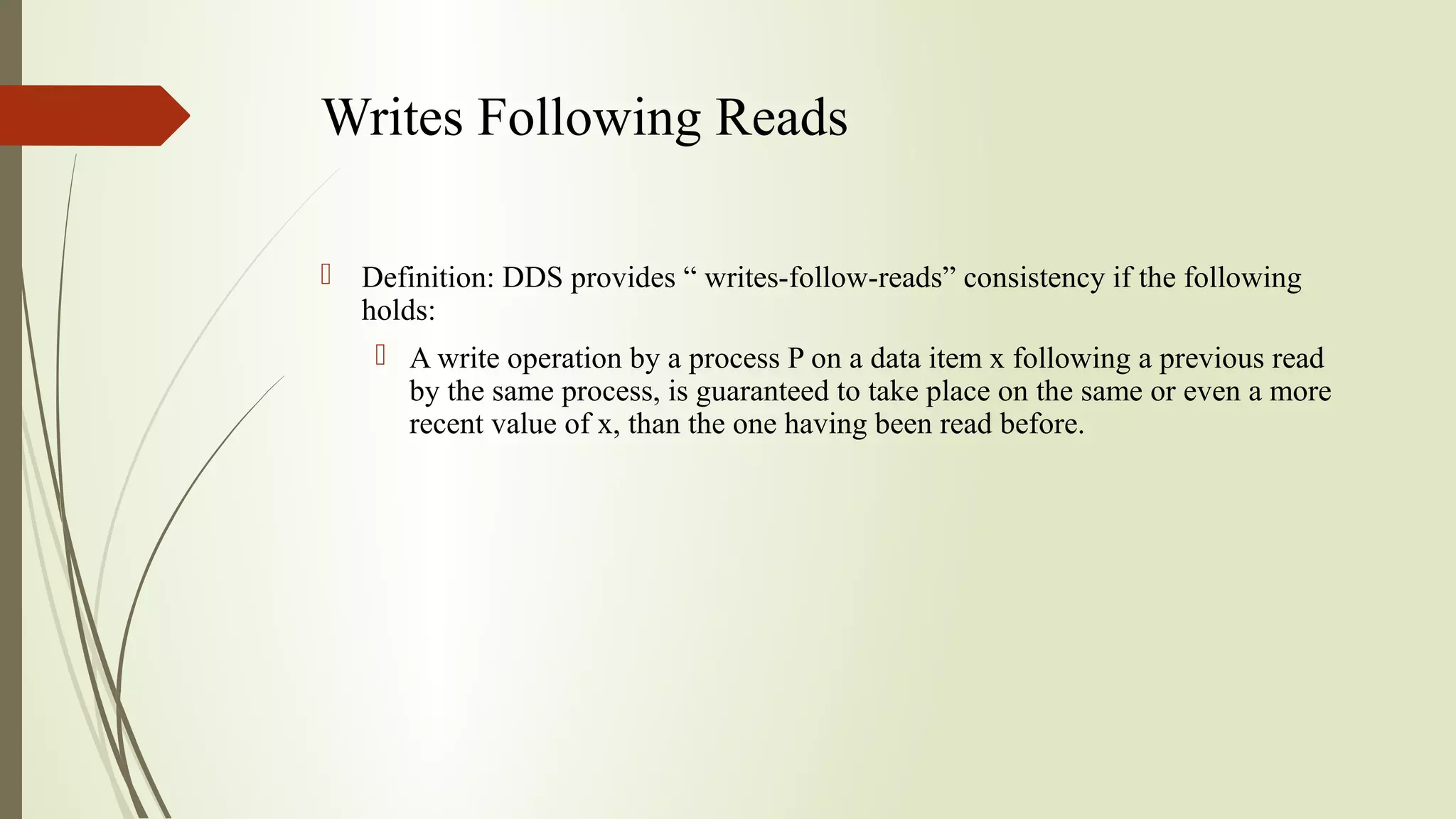 Writes Following Reads
 Definition: DDS provides “ writes-follow-reads” consistency if the following
holds:
 A write operation by a process P on a data item x following a previous read
by the same process, is guaranteed to take place on the same or even a more
recent value of x, than the one having been read before.
 