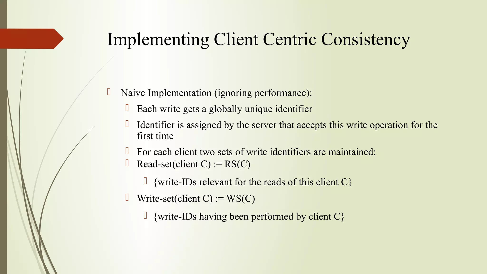 Implementing Client Centric Consistency
 Naive Implementation (ignoring performance):
 Each write gets a globally unique identifier
 Identifier is assigned by the server that accepts this write operation for the
first time
 For each client two sets of write identifiers are maintained:
 Read-set(client C) := RS(C)
 {write-IDs relevant for the reads of this client C}
 Write-set(client C) := WS(C)
 {write-IDs having been performed by client C}
 