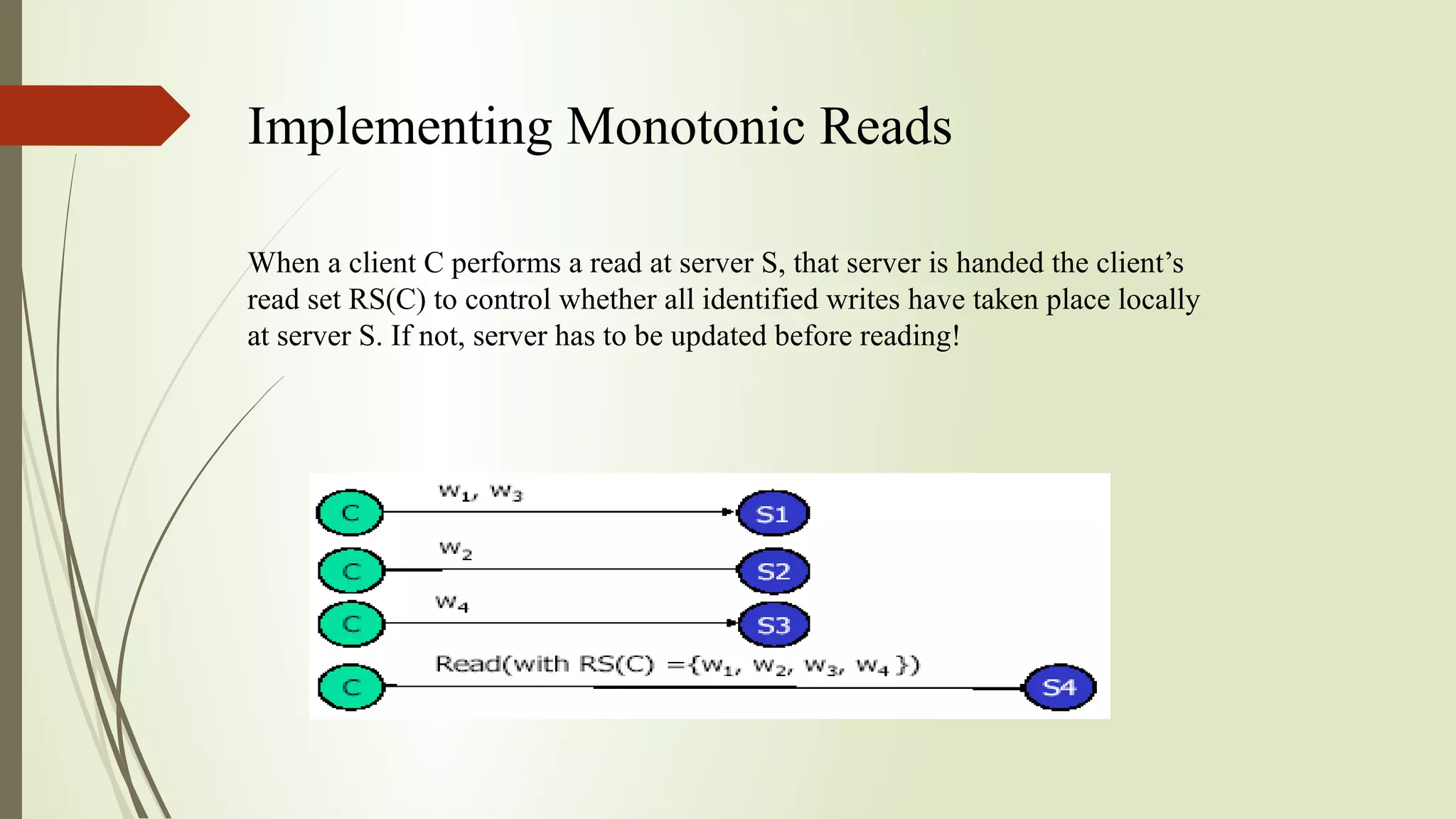 Implementing Monotonic Reads
When a client C performs a read at server S, that server is handed the client’s
read set RS(C) to control whether all identified writes have taken place locally
at server S. If not, server has to be updated before reading!
 