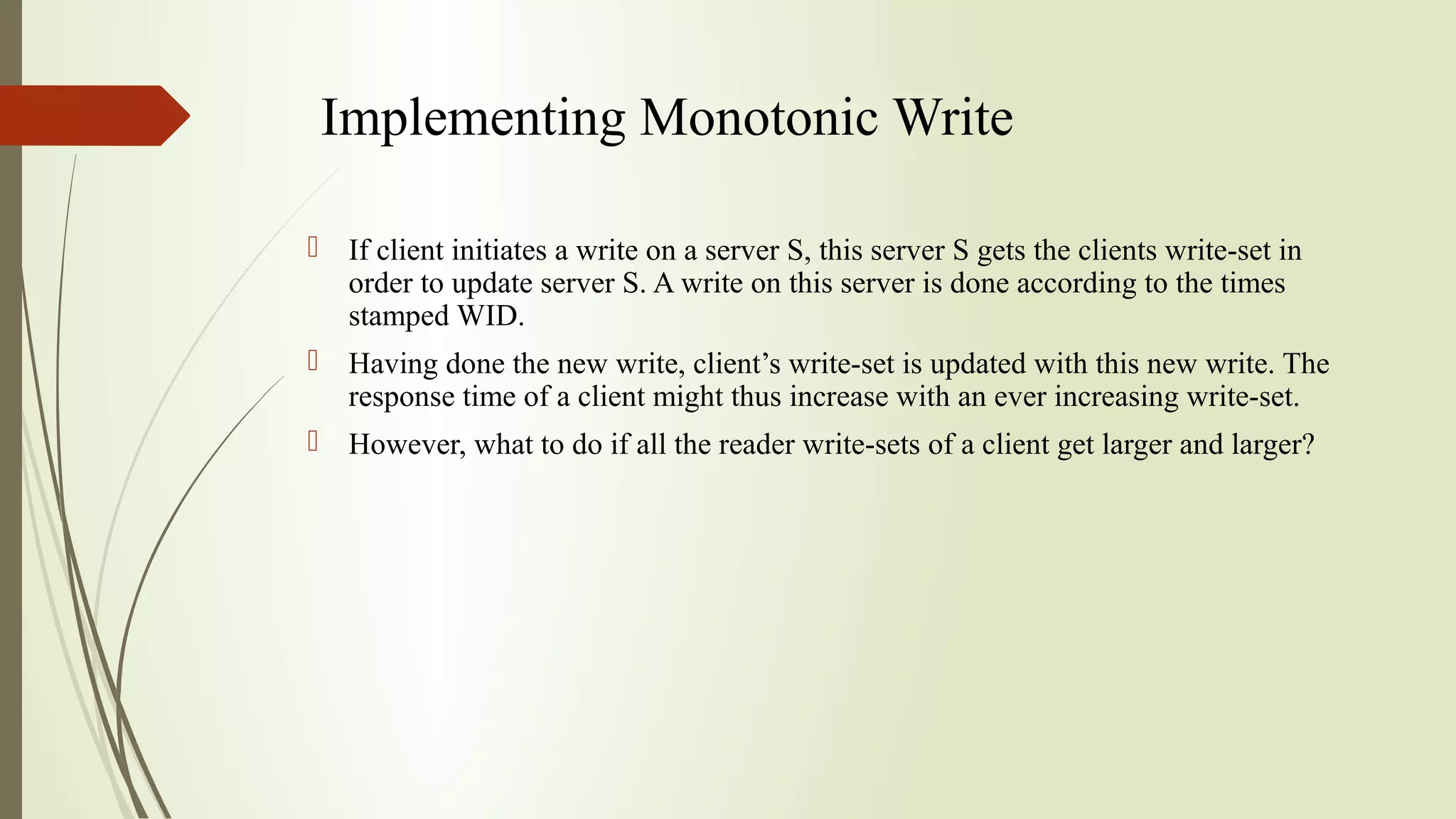 Implementing Monotonic Write
 If client initiates a write on a server S, this server S gets the clients write-set in
order to update server S. A write on this server is done according to the times
stamped WID.
 Having done the new write, client’s write-set is updated with this new write. The
response time of a client might thus increase with an ever increasing write-set.
 However, what to do if all the reader write-sets of a client get larger and larger?
 
