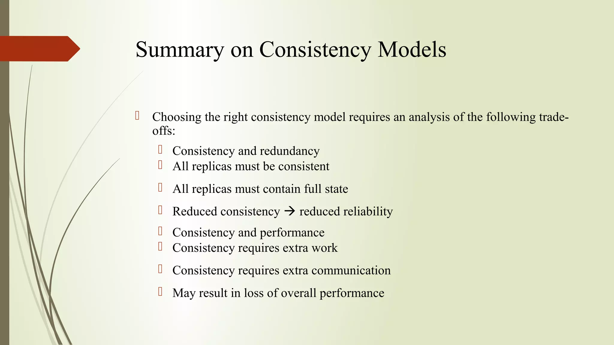 Summary on Consistency Models
 Choosing the right consistency model requires an analysis of the following trade-
offs:
 Consistency and redundancy
 All replicas must be consistent
 All replicas must contain full state
 Reduced consistency  reduced reliability
 Consistency and performance
 Consistency requires extra work
 Consistency requires extra communication
 May result in loss of overall performance
 