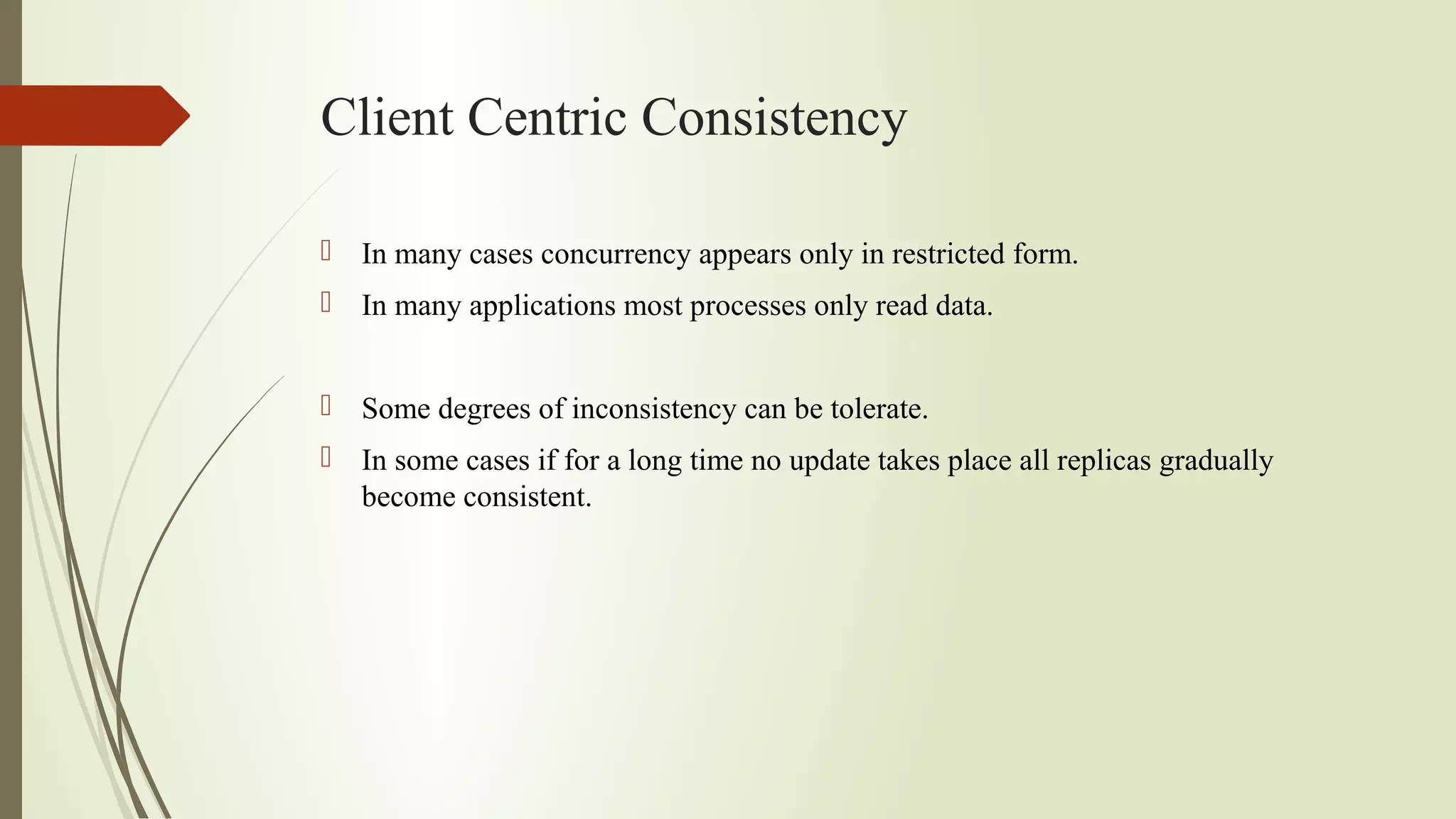 Client Centric Consistency
 In many cases concurrency appears only in restricted form.
 In many applications most processes only read data.
 Some degrees of inconsistency can be tolerate.
 In some cases if for a long time no update takes place all replicas gradually
become consistent.
 