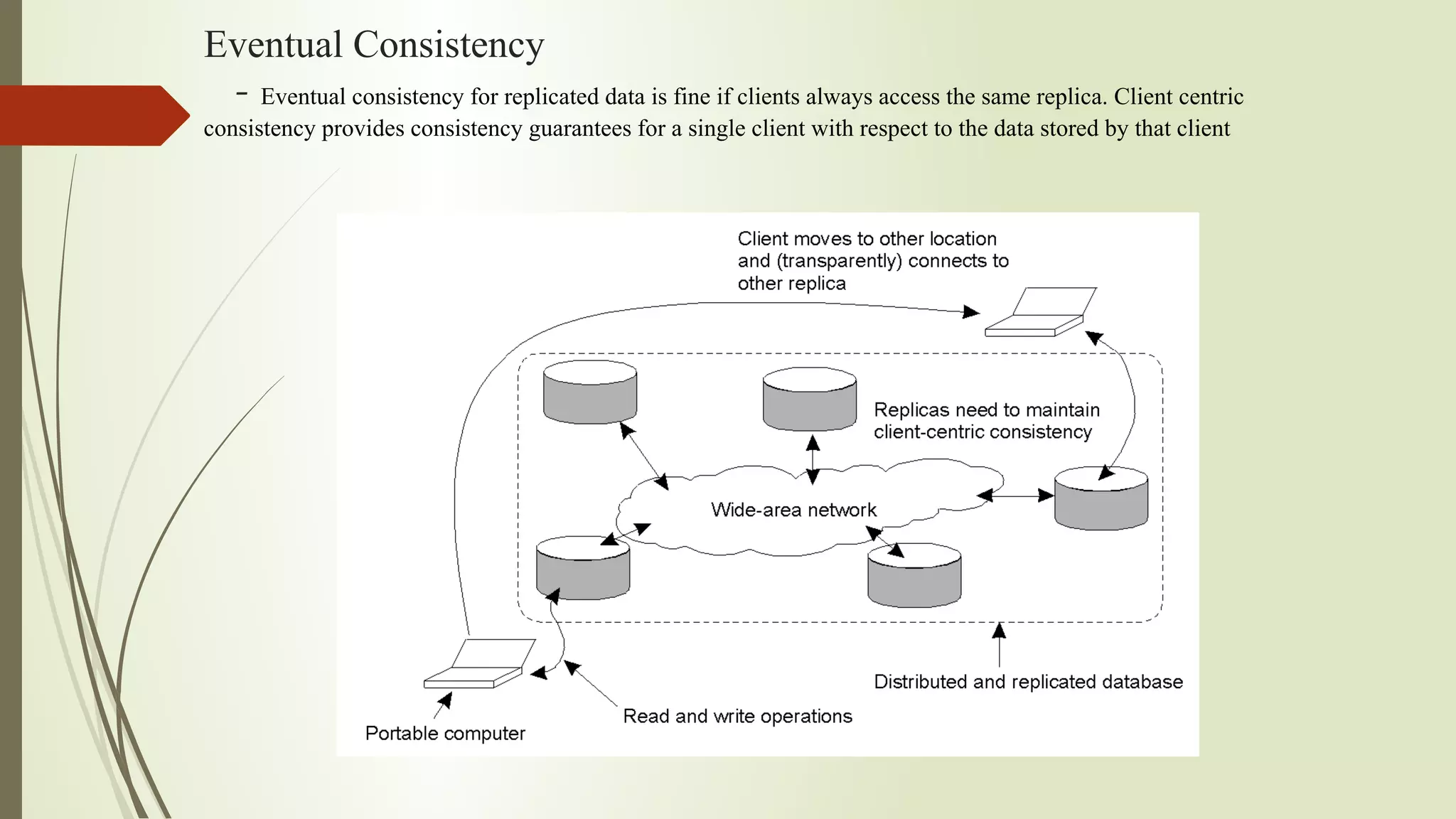 Eventual Consistency
- Eventual consistency for replicated data is fine if clients always access the same replica. Client centric
consistency provides consistency guarantees for a single client with respect to the data stored by that client
 
