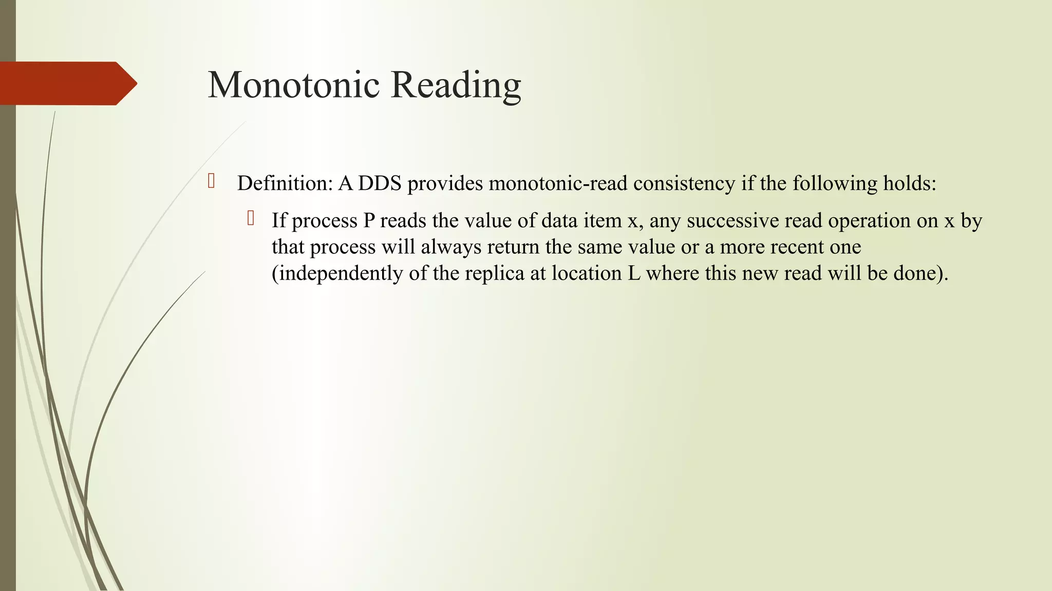 Monotonic Reading
 Definition: A DDS provides monotonic-read consistency if the following holds:
 If process P reads the value of data item x, any successive read operation on x by
that process will always return the same value or a more recent one
(independently of the replica at location L where this new read will be done).
 