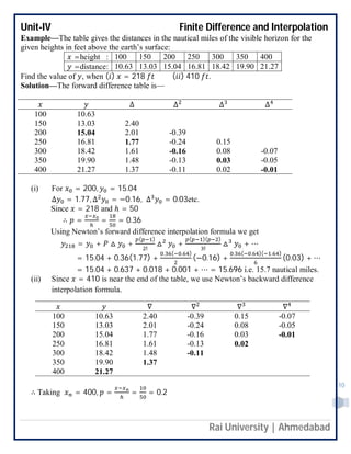 Unit-IV Finite Difference and Interpolation
Rai University | Ahmedabad
10
Example—The table gives the distances in the nautical miles of the visible horizon for the
given heights in feet above the earth’s surface:
=height : 100 150 200 250 300 350 400
=distance: 10.63 13.03 15.04 16.81 18.42 19.90 21.27
Find the value of , when ( ) = 218 ( ) 410 .
Solution—The forward difference table is—
∆ ∆ ∆ ∆
100 10.63
150 13.03 2.40
200 15.04 2.01 -0.39
250 16.81 1.77 -0.24 0.15
300 18.42 1.61 -0.16 0.08 -0.07
350 19.90 1.48 -0.13 0.03 -0.05
400 21.27 1.37 -0.11 0.02 -0.01
(i) For = 200, = 15.04
∆ = 1.77, ∆ = −0.16, ∆ = 0.03etc.
Since = 218 and ℎ = 50
∴ = = = 0.36
Using Newton’s forward difference interpolation formula we get
= + △ +
( )
!
△ +
( )( )
!
△ + ⋯
= 15.04 + 0.36(1.77) +
. ( . )
(−0.16) +
. ( . )( . )
(0.03) + ⋯
= 15.04 + 0.637 + 0.018 + 0.001 + ⋯ = 15.696 i.e. 15.7 nautical miles.
(ii) Since = 410 is near the end of the table, we use Newton’s backward difference
interpolation formula.
∇ ∇ ∇ ∇
100 10.63 2.40 -0.39 0.15 -0.07
150 13.03 2.01 -0.24 0.08 -0.05
200 15.04 1.77 -0.16 0.03 -0.01
250 16.81 1.61 -0.13 0.02
300 18.42 1.48 -0.11
350 19.90 1.37
400 21.27
∴ Taking = 400, = = = 0.2
 