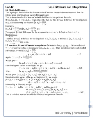 Unit-IV Finite Difference and Interpolation
Rai University | Ahmedabad
13
2.6 Divided difference—
TheLagrange’s formula has the drawback that if another interpolation areinterested then the
interpolation coefficient are required to recalculate.
This problem is solved in Newton’s divided difference interpolation formula.
If ( , ), ( , ), ( , ) … be given points, then the first divided difference for the argument
is , is defined by the relation [ , ] = .
Similarly,
[ , ] = and[ , ] = etc.
The second divided difference for the argument is , , is defined as [ , , ] =
[ ] [ , ]
.
The third divided difference for the argument is , , , is defined as [ , , , ] =
[ , , ] [ , , ]
and so on.
2.7 Newton’s divided difference interpolation formula— Let , , , … be the values of
= ( ) corresponding to the arguments , , , … , . Then from the definition of divided
differences, we have [ , ] =
= +( − )[ − ] … ( )
Again, [ , , ] =
[ , ] [ , ]
Which give—
[ , ] = [ , ] +( − ) + ( − ) [ , , ]
Substituting this values in the eq(i), we get
= +( − )[ − ] + ( − )( − ) [ , , ] … ( )
Also, [ , , , ] =
[ , , ] [ , , ]
Which gives [ , , ] = [ , , ] −( , )[ , , , ]
Substituting this values of [ , , ] in the eq(ii), we obtain
= +( − )[ − ] + ( − )( − ) [ , , ]
+( − )( − ) ( − )[ , , , ]
Proceeding in this way, we get
= +( − )[ − ] + ( − )( − ) [ , , ]
+( − )( − )( − )[ , , , ] + ⋯
+( − )( − ) … ( − )[ , , , … , ] … ( )
This is called as Newton’s divided difference interpolation formula.
 