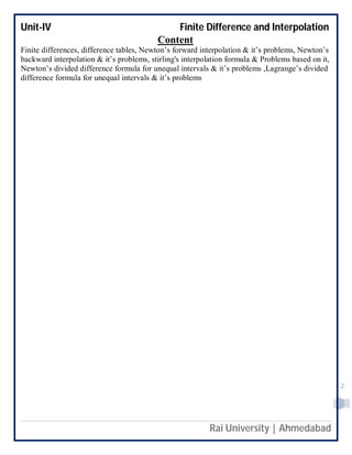 Unit-IV Finite Difference and Interpolation
Rai University | Ahmedabad
2
Content
Finite differences, difference tables, Newton’s forward interpolation & it’s problems, Newton’s
backward interpolation & it’s problems, stirling's interpolation formula & Problems based on it,
Newton’s divided difference formula for unequal intervals & it’s problems ,Lagrange’s divided
difference formula for unequal intervals & it’s problems
 