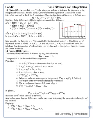 Unit-IV Finite Difference and Interpolation
Rai University | Ahmedabad
3
1.1 Finite differences— Let = ( ) be a function and ∆ = ℎ denote the increment in the
independent variable . Assume that∆ , increment in the argument (also known as the
interval or spacing) is fixed. i.e. ℎ =constant . Then the first finite difference y is defined as—
∆ = ∆ ( ) = ( + ∆ ) − ( )
Similarly finite differences of higher orders are denoted as follows—
∆ = ∆(∆ ) = ∆ ( + ∆ ) − ( )
= ∆ ( + ∆ ) − ∆ ( )
= [ ( + 2∆ ) − ( + ∆ )] − [ ( + ∆ ) − ( )]
∆ = ( + 2∆ ) − 2 ( + ∆ ) + ( )
In general ∆ = ∆(∆ ), for = 2,3,4 …
Now consider the function = ( )specified by the tabulated series = ( ) for a set of
equivalent points where = 0,1,2, … , and ∆ = ∆ − = ℎ =constant. Thus the
tabulated function consists of ordered pairs ( , ), ( , ), … , ( , ), …. Here entries
are known as entries.
1.2 Forward Difference—
The first forward difference is denoted by ∆ and defined as
∆ = − .
The symbol ∆ is the forward difference operator.
Properties—
1. ∆ = 0 (Differences of constant function are zero)
2. ∆( ) = ∆( ), where is a constant .
3. ∆( + ) = ∆ + ∆
4. ∆( ) = ∆ + ∆
5. ∆ (∆ ) = ∆
6. Where and are non-negative integers and ∆ = (By definition).
7. The higher order forward difference are defined as:
8. The second order forward difference of is
9. ∆ = ∆(∆ ) = ∆ − ∆
In general,
∆ = ∆(∆ ) = ∆ − ∆
It defines the nth
order forward differences.
Any higher order forward differences can be expressed in terms of the successive values of
the function.
Example:
1.
∆ = − 2 +
2.
∆ = − 3 + 3 −
 