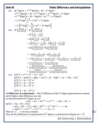 Unit-IV Finite Difference and Interpolation
Rai University | Ahmedabad
6
(ii) ∆ log 2 = log 2( + ℎ) − log 2
= log 2( + ℎ) − log 2 + log 2 − log 2
= [log 2( + ℎ) − log 2 ] + [ − ] log 2
= log
+ ℎ
+ [ − 1] log 2
= log 1 +
ℎ
+ ( − 1) log 2
(iii) ∆ = ∆ ( )( )
= ∆ +
= ∆ ∆ + ∆
= ∆ 2 − + 3 −
= 2∆ ( )( )
+3∆ ( )( )
= −2∆ ( )( )
−3∆ ( )( )
= −2 ( )( )
− ( )( )
− 3 ( )( )
− ( )( )
= ( )( )( )
+ ( )( )( )
=
( ) ( )
( )( )( )( )
= ( )( )( )( )
= ( )( )( )( )
=
( )
( )( )( )( )
(iv) ∆ ( ) = − = ( − 1)
∆ ( ) = ∆ (∆ ) = ∆[( − 1) ] = ( − 1)∆ = ( − 1)( − 1)
∆ ( ) = ( − 1)
∆ ( ) = ( − 1)
∆ ( ) = ( − 1)
⋮
∆ ( ) = ( − 1) .
1.5 Difference of a polynomial— The nth
difference of the nth -
degree polynomial are constant
and all higher order differences are zero.
Let the polynomial of nth
degree in is:
( ) = + + … + ( + ℎ) +
∆ ( ) = ( + ℎ) − ( )
= [( + ℎ) − ] + [( + ℎ) − ] + ⋯ + ℎ
= ℎ + + + ⋯ + + ′
Where , , … , ′ are new constants.
Thus the first difference of a polynomial of nth -
degree is a polynomial of degree ( − 1).
 