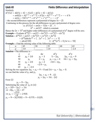 Unit-IV Finite Difference and Interpolation
Rai University | Ahmedabad
7
Similarly
∆ ( ) = ∆[ ( + ℎ) − ( )] = ∆ ( + ℎ) − ∆ ( )
= ℎ[( + ℎ) − ] + [( + ℎ) − ] + ⋯ + ℎ
= ( − 1)ℎ + + + ⋯ + ′′
∴ the second differences represent a polynomial of degree ( − 2).
Continuing in this process for the nth differences we get a polynomial of degree zero.
i.e. ∆ ( ) = ( − 1)( − 2) … 1
ℎ = ! ℎ , which is constant.
Hence the ( + 1)th
and higher order differences of a polynomial of nth
degree will be zero.
Example— Evaluate ∆ [(1 − )(1 − )(1 − )(1 − )].
Solution— ∆ [(1 − )(1 − )(1 − )(1 − )]
= ∆ [ + (. . . ) + (… ) + ⋯ + 1]
= (10!) [∵ ∆ ( ) = 0 < 10]
Example— Find the missing value of the following table:
: 45 50 55 60 65
: 3.0 _______ 2.0 ________ -2.4
Solution—The difference is –
∆ ∆ ∆
45 = 3.0 − 3 5 − 2 3 + − 9
50 2 − + − 4 3.6 − − 3
55 = 2.0 − 2 −0.4 − 2
60 −2.4 −
65 = −2.4
Solving the two equations 3 + − 9 = 0 and 3.6 − − 3 = 0.
we can find the value of and .
3 + = 9 … ( )
+ 3 = 3.6 … ( )
From ( )
= 9 − 3 .
Substituting the value of ( )
+ 3(9 − 3 ) = 3.6
⟹ −8 = 3.6 − 27
⟹ =
−23.4
−8
= 2.935
= 9 − 3(2.935) = 9 − 8.775 = 0.225.
 