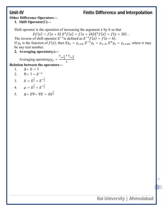 Unit-IV Finite Difference and Interpolation
Rai University | Ahmedabad
8
Other Difference Operators—
1. Shift Operator(E)—
Shift operator is the operation of increasing the argument by ℎ so that
( ) = ( + ℎ) ( ) = ( + 2ℎ) ( ) = ( + 3ℎ) …
The inverse of shift operator is defined as ( ) = ( − ℎ).
If is the function of ( ), then = , = , = , where may
be any real number.
2. Averaging operator( )—
Averaging operator =
Relation between the operators—
1. ∆= − 1
2. ∇= 1 −
3. = −
4. = +
5. ∆= ∇= ∇ =
 