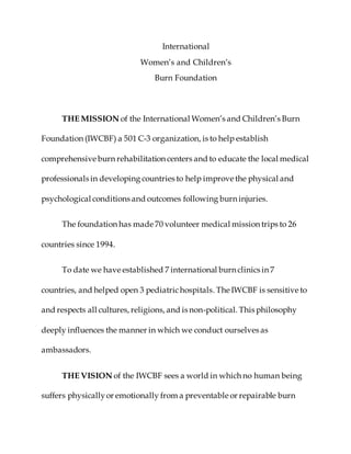 International 
Women’s and Children’s 
Burn Foundation 
THE MISSION of the International Women’s and Children’s Burn 
Foundation (IWCBF) a 501 C-3 organization, is to help establish 
comprehensive burn rehabilitation centers and to educate the local medical 
professionals in developing countries to help improve the physical and 
psychological conditions and outcomes following burn injuries. 
The foundation has made 70 volunteer medical mission trips to 26 
countries since 1994. 
To date we have established 7 international burn clinics in 7 
countries, and helped open 3 pediatric hospitals. The IWCBF is sensitive to 
and respects all cultures, religions, and is non-political. This philosophy 
deeply influences the manner in which we conduct ourselves as 
ambassadors. 
THE VISION of the IWCBF sees a world in which no human being 
suffers physically or emotionally from a preventable or repairable burn 
 
