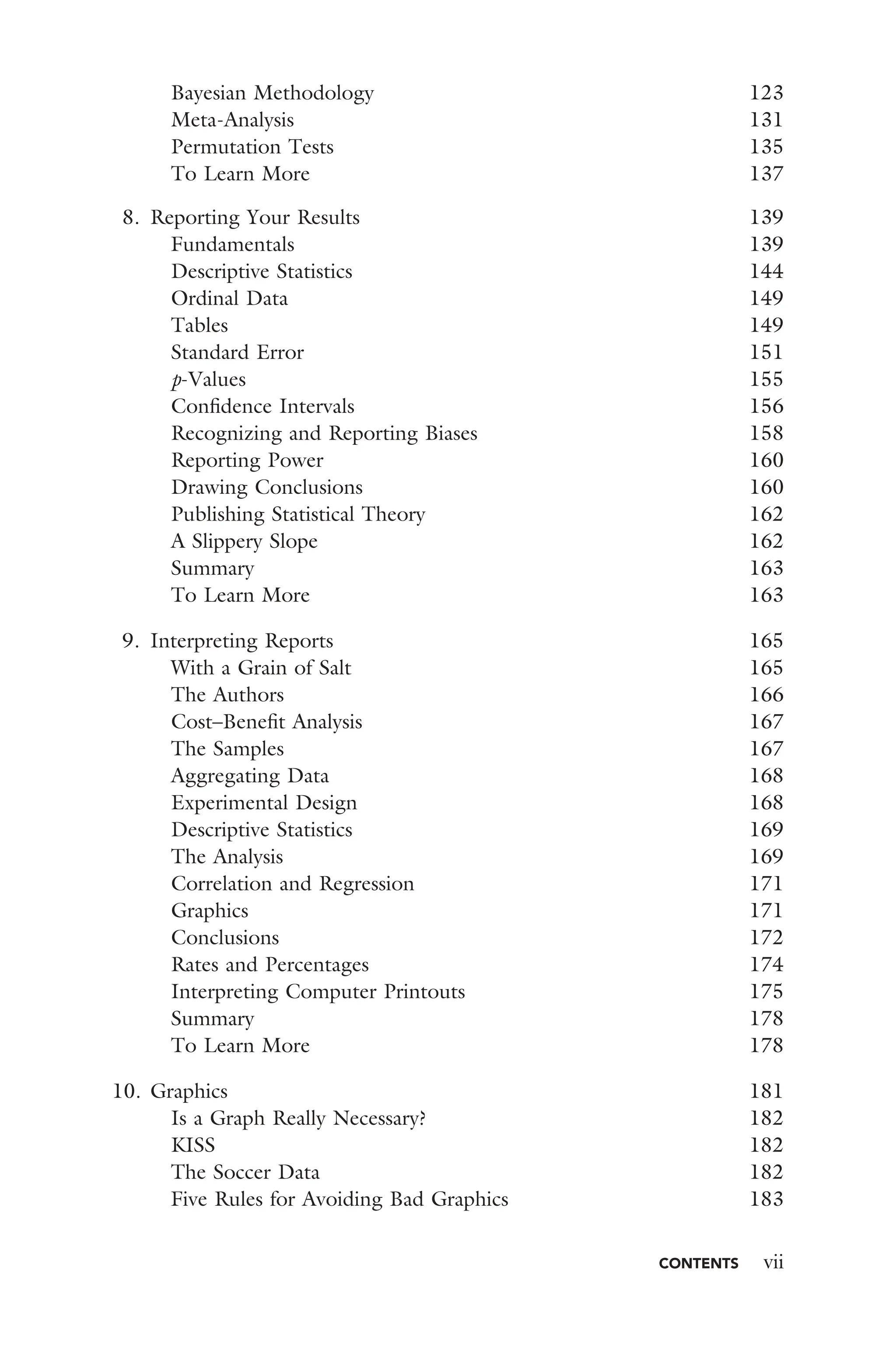 CONTENTS vii
Bayesian Methodology 123
Meta-Analysis 131
Permutation Tests 135
To Learn More 137
8. Reporting Your Results 139
Fundamentals 139
Descriptive Statistics 144
Ordinal Data 149
Tables 149
Standard Error 151
p-Values 155
Conﬁdence Intervals 156
Recognizing and Reporting Biases 158
Reporting Power 160
Drawing Conclusions 160
Publishing Statistical Theory 162
A Slippery Slope 162
Summary 163
To Learn More 163
9. Interpreting Reports 165
With a Grain of Salt 165
The Authors 166
Cost–Beneﬁt Analysis 167
The Samples 167
Aggregating Data 168
Experimental Design 168
Descriptive Statistics 169
The Analysis 169
Correlation and Regression 171
Graphics 171
Conclusions 172
Rates and Percentages 174
Interpreting Computer Printouts 175
Summary 178
To Learn More 178
10. Graphics 181
Is a Graph Really Necessary? 182
KISS 182
The Soccer Data 182
Five Rules for Avoiding Bad Graphics 183
 