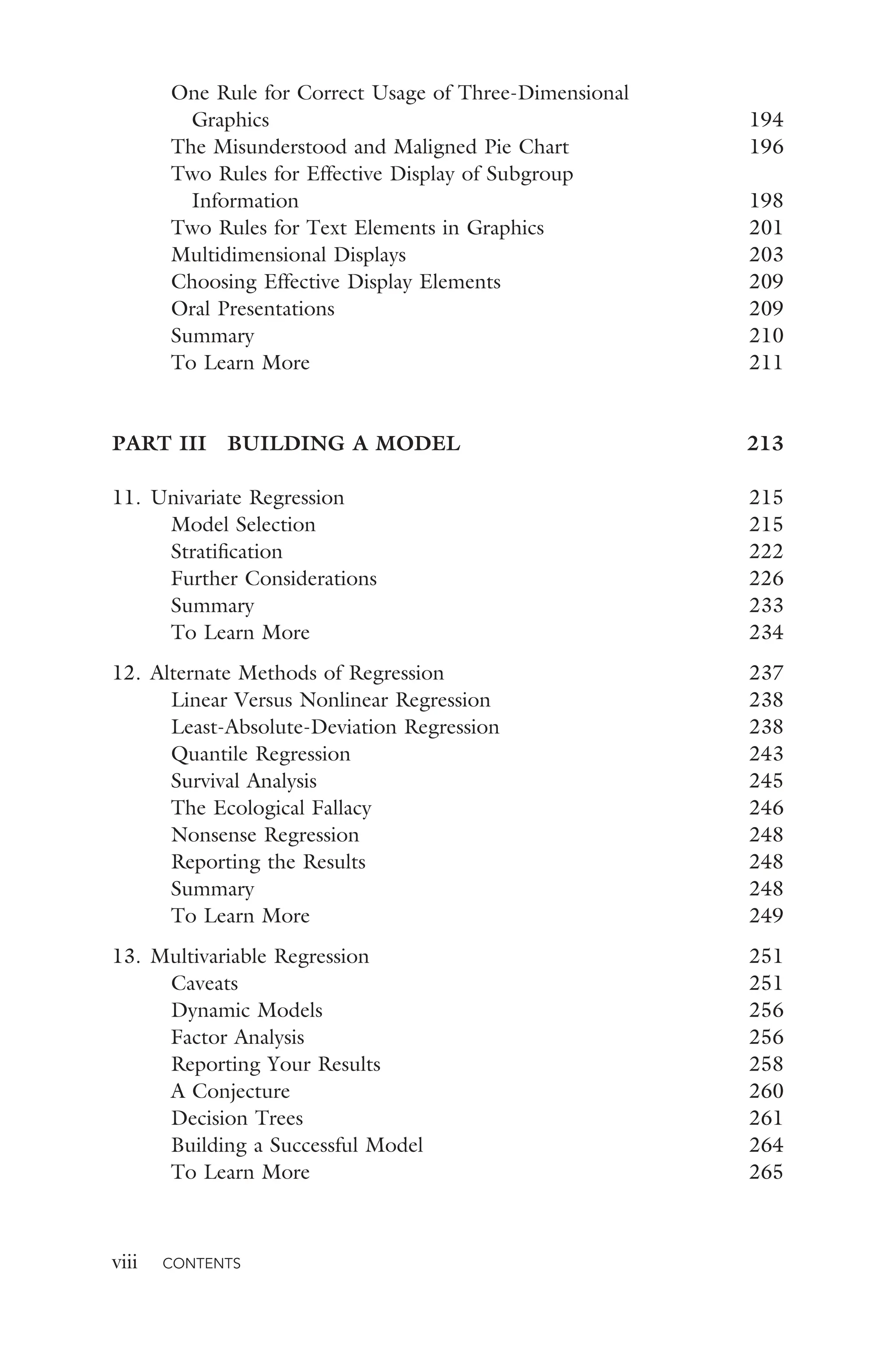 viii CONTENTS
One Rule for Correct Usage of Three-Dimensional
Graphics 194
The Misunderstood and Maligned Pie Chart 196
Two Rules for Effective Display of Subgroup
Information 198
Two Rules for Text Elements in Graphics 201
Multidimensional Displays 203
Choosing Effective Display Elements 209
Oral Presentations 209
Summary 210
To Learn More 211
PART III BUILDING A MODEL 213
11. Univariate Regression 215
Model Selection 215
Stratiﬁcation 222
Further Considerations 226
Summary 233
To Learn More 234
12. Alternate Methods of Regression 237
Linear Versus Nonlinear Regression 238
Least-Absolute-Deviation Regression 238
Quantile Regression 243
Survival Analysis 245
The Ecological Fallacy 246
Nonsense Regression 248
Reporting the Results 248
Summary 248
To Learn More 249
13. Multivariable Regression 251
Caveats 251
Dynamic Models 256
Factor Analysis 256
Reporting Your Results 258
A Conjecture 260
Decision Trees 261
Building a Successful Model 264
To Learn More 265
 