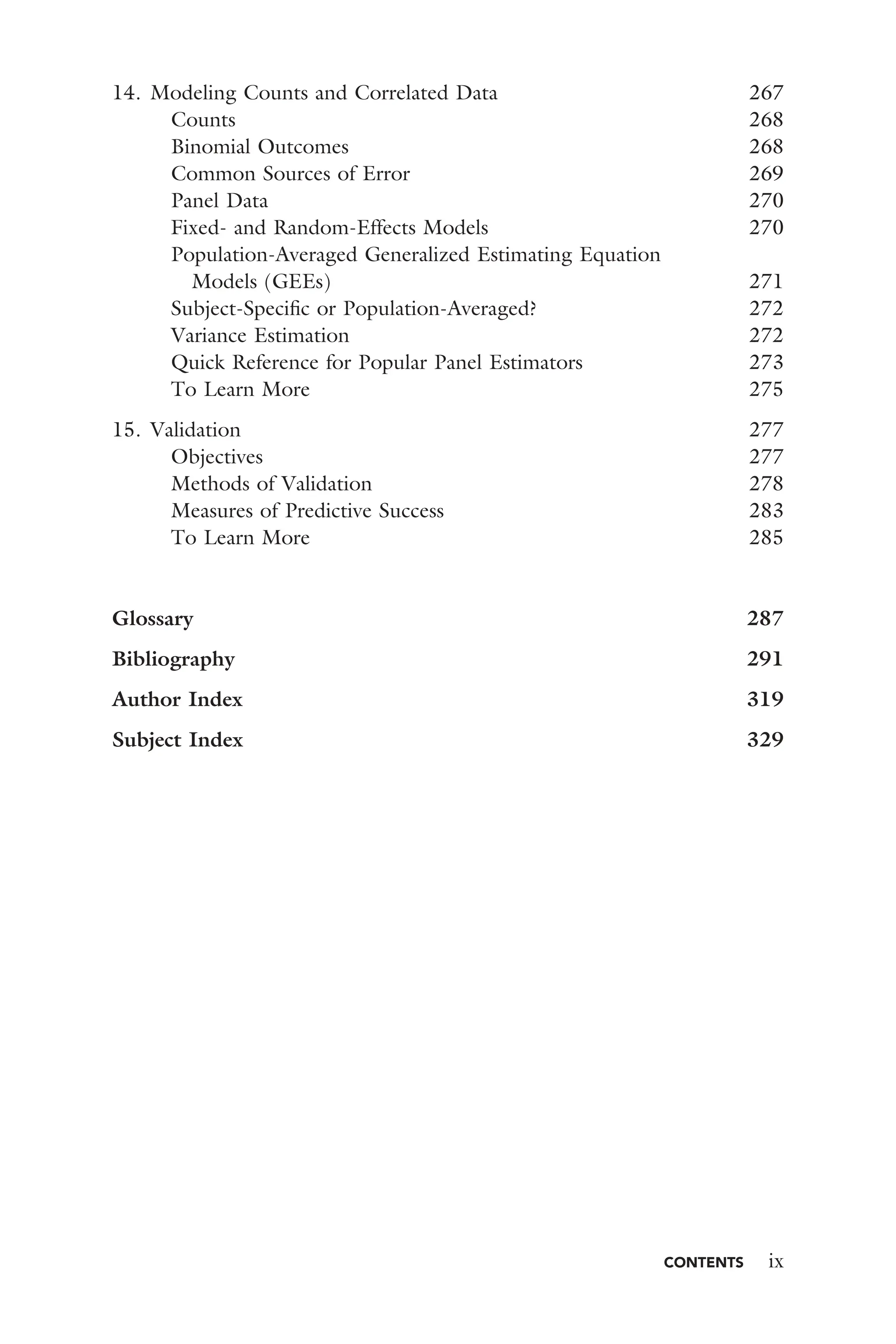 CONTENTS ix
14. Modeling Counts and Correlated Data 267
Counts 268
Binomial Outcomes 268
Common Sources of Error 269
Panel Data 270
Fixed- and Random-Effects Models 270
Population-Averaged Generalized Estimating Equation
Models (GEEs) 271
Subject-Speciﬁc or Population-Averaged? 272
Variance Estimation 272
Quick Reference for Popular Panel Estimators 273
To Learn More 275
15. Validation 277
Objectives 277
Methods of Validation 278
Measures of Predictive Success 283
To Learn More 285
Glossary 287
Bibliography 291
Author Index 319
Subject Index 329
 