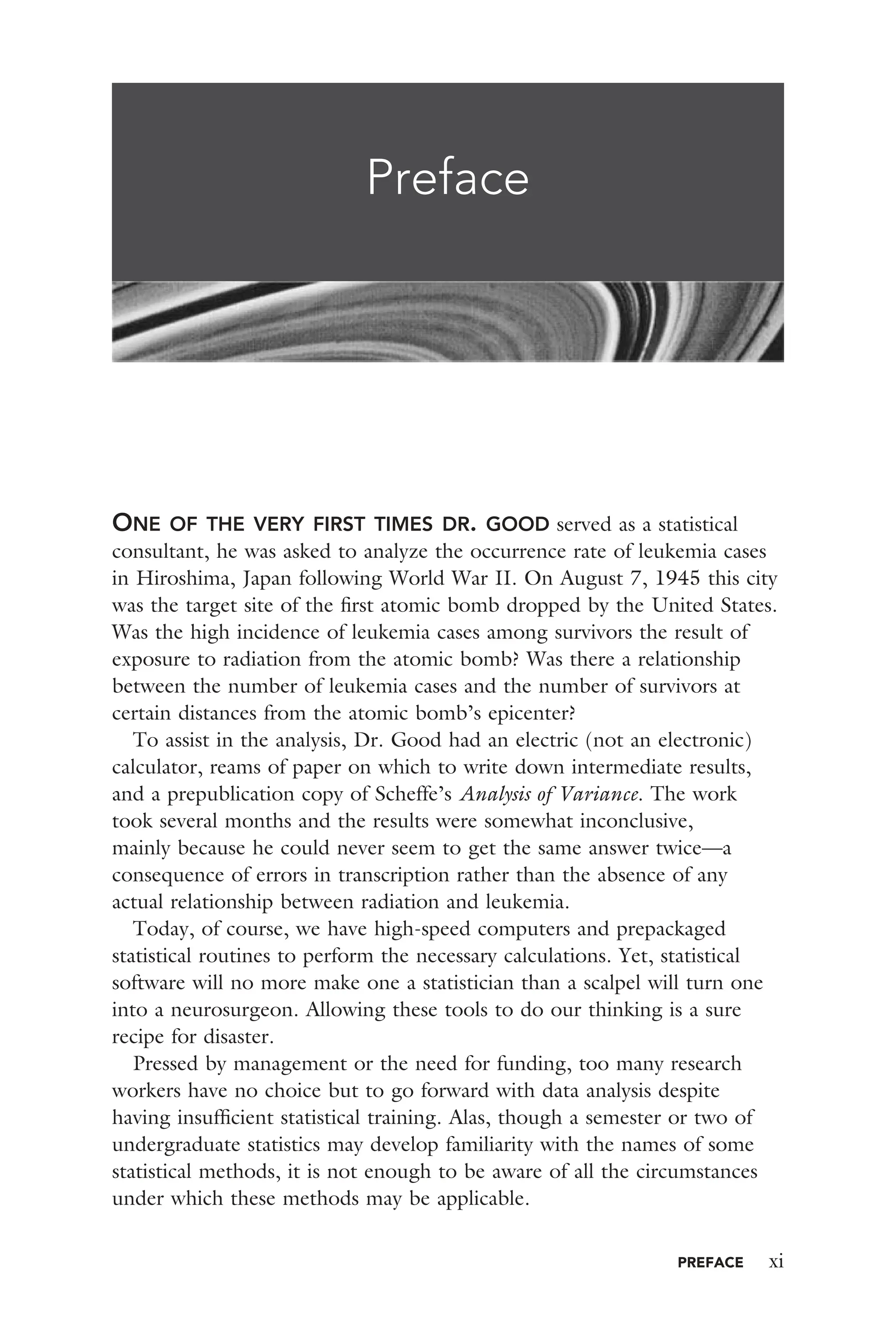 PREFACE xi
ONE OF THE VERY FIRST TIMES DR. GOOD served as a statistical
consultant, he was asked to analyze the occurrence rate of leukemia cases
in Hiroshima, Japan following World War II. On August 7, 1945 this city
was the target site of the ﬁrst atomic bomb dropped by the United States.
Was the high incidence of leukemia cases among survivors the result of
exposure to radiation from the atomic bomb? Was there a relationship
between the number of leukemia cases and the number of survivors at
certain distances from the atomic bomb’s epicenter?
To assist in the analysis, Dr. Good had an electric (not an electronic)
calculator, reams of paper on which to write down intermediate results,
and a prepublication copy of Scheffe’s Analysis of Variance. The work
took several months and the results were somewhat inconclusive,
mainly because he could never seem to get the same answer twice—a
consequence of errors in transcription rather than the absence of any
actual relationship between radiation and leukemia.
Today, of course, we have high-speed computers and prepackaged
statistical routines to perform the necessary calculations. Yet, statistical
software will no more make one a statistician than a scalpel will turn one
into a neurosurgeon. Allowing these tools to do our thinking is a sure
recipe for disaster.
Pressed by management or the need for funding, too many research
workers have no choice but to go forward with data analysis despite
having insufﬁcient statistical training. Alas, though a semester or two of
undergraduate statistics may develop familiarity with the names of some
statistical methods, it is not enough to be aware of all the circumstances
under which these methods may be applicable.
Preface
 