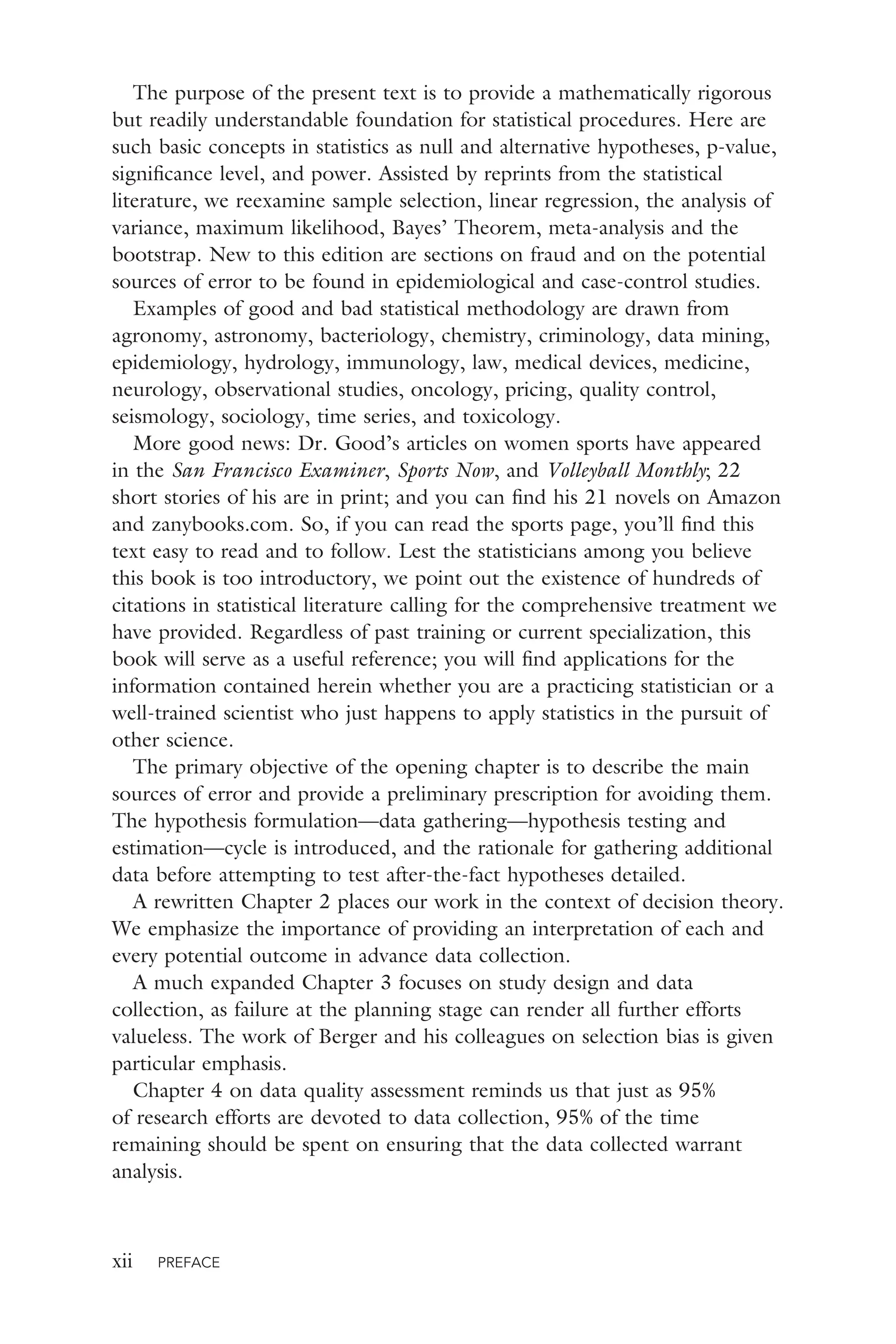 xii PREFACE
The purpose of the present text is to provide a mathematically rigorous
but readily understandable foundation for statistical procedures. Here are
such basic concepts in statistics as null and alternative hypotheses, p-value,
signiﬁcance level, and power. Assisted by reprints from the statistical
literature, we reexamine sample selection, linear regression, the analysis of
variance, maximum likelihood, Bayes’ Theorem, meta-analysis and the
bootstrap. New to this edition are sections on fraud and on the potential
sources of error to be found in epidemiological and case-control studies.
Examples of good and bad statistical methodology are drawn from
agronomy, astronomy, bacteriology, chemistry, criminology, data mining,
epidemiology, hydrology, immunology, law, medical devices, medicine,
neurology, observational studies, oncology, pricing, quality control,
seismology, sociology, time series, and toxicology.
More good news: Dr. Good’s articles on women sports have appeared
in the San Francisco Examiner, Sports Now, and Volleyball Monthly; 22
short stories of his are in print; and you can ﬁnd his 21 novels on Amazon
and zanybooks.com. So, if you can read the sports page, you’ll ﬁnd this
text easy to read and to follow. Lest the statisticians among you believe
this book is too introductory, we point out the existence of hundreds of
citations in statistical literature calling for the comprehensive treatment we
have provided. Regardless of past training or current specialization, this
book will serve as a useful reference; you will ﬁnd applications for the
information contained herein whether you are a practicing statistician or a
well-trained scientist who just happens to apply statistics in the pursuit of
other science.
The primary objective of the opening chapter is to describe the main
sources of error and provide a preliminary prescription for avoiding them.
The hypothesis formulation—data gathering—hypothesis testing and
estimation—cycle is introduced, and the rationale for gathering additional
data before attempting to test after-the-fact hypotheses detailed.
A rewritten Chapter 2 places our work in the context of decision theory.
We emphasize the importance of providing an interpretation of each and
every potential outcome in advance data collection.
A much expanded Chapter 3 focuses on study design and data
collection, as failure at the planning stage can render all further efforts
valueless. The work of Berger and his colleagues on selection bias is given
particular emphasis.
Chapter 4 on data quality assessment reminds us that just as 95%
of research efforts are devoted to data collection, 95% of the time
remaining should be spent on ensuring that the data collected warrant
analysis.
 