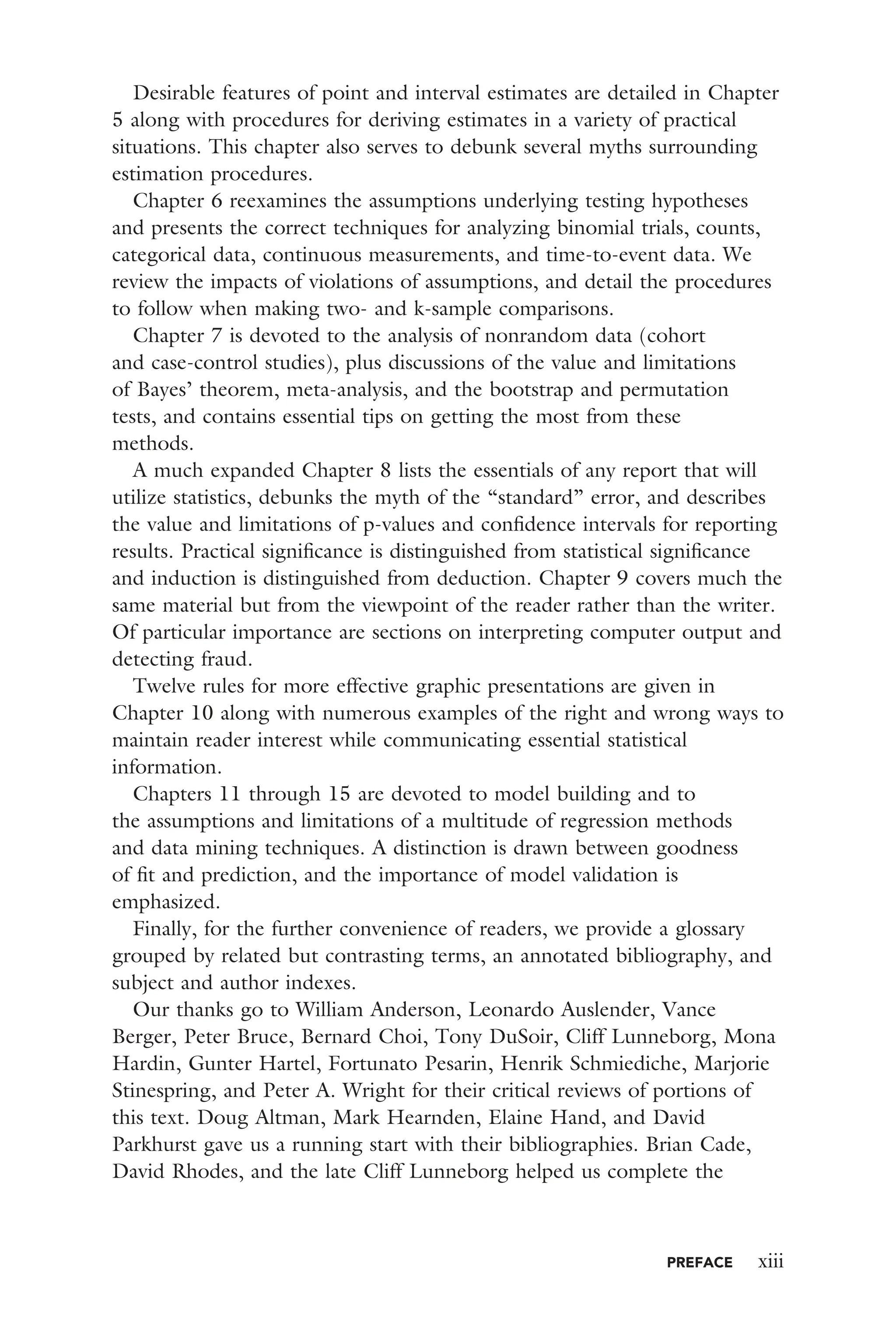 PREFACE xiii
Desirable features of point and interval estimates are detailed in Chapter
5 along with procedures for deriving estimates in a variety of practical
situations. This chapter also serves to debunk several myths surrounding
estimation procedures.
Chapter 6 reexamines the assumptions underlying testing hypotheses
and presents the correct techniques for analyzing binomial trials, counts,
categorical data, continuous measurements, and time-to-event data. We
review the impacts of violations of assumptions, and detail the procedures
to follow when making two- and k-sample comparisons.
Chapter 7 is devoted to the analysis of nonrandom data (cohort
and case-control studies), plus discussions of the value and limitations
of Bayes’ theorem, meta-analysis, and the bootstrap and permutation
tests, and contains essential tips on getting the most from these
methods.
A much expanded Chapter 8 lists the essentials of any report that will
utilize statistics, debunks the myth of the “standard” error, and describes
the value and limitations of p-values and conﬁdence intervals for reporting
results. Practical signiﬁcance is distinguished from statistical signiﬁcance
and induction is distinguished from deduction. Chapter 9 covers much the
same material but from the viewpoint of the reader rather than the writer.
Of particular importance are sections on interpreting computer output and
detecting fraud.
Twelve rules for more effective graphic presentations are given in
Chapter 10 along with numerous examples of the right and wrong ways to
maintain reader interest while communicating essential statistical
information.
Chapters 11 through 15 are devoted to model building and to
the assumptions and limitations of a multitude of regression methods
and data mining techniques. A distinction is drawn between goodness
of ﬁt and prediction, and the importance of model validation is
emphasized.
Finally, for the further convenience of readers, we provide a glossary
grouped by related but contrasting terms, an annotated bibliography, and
subject and author indexes.
Our thanks go to William Anderson, Leonardo Auslender, Vance
Berger, Peter Bruce, Bernard Choi, Tony DuSoir, Cliff Lunneborg, Mona
Hardin, Gunter Hartel, Fortunato Pesarin, Henrik Schmiediche, Marjorie
Stinespring, and Peter A. Wright for their critical reviews of portions of
this text. Doug Altman, Mark Hearnden, Elaine Hand, and David
Parkhurst gave us a running start with their bibliographies. Brian Cade,
David Rhodes, and the late Cliff Lunneborg helped us complete the
 