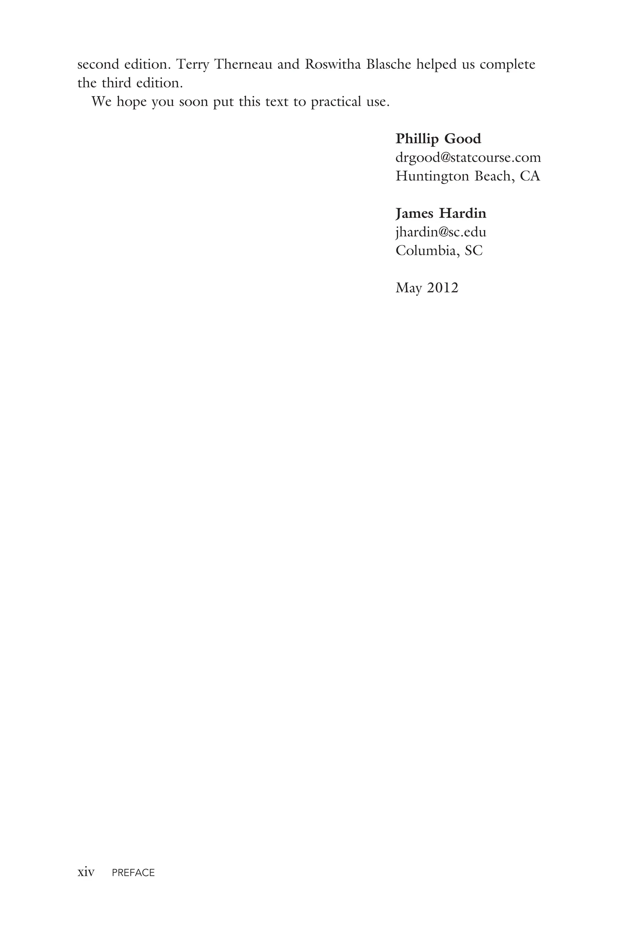 xiv PREFACE
second edition. Terry Therneau and Roswitha Blasche helped us complete
the third edition.
We hope you soon put this text to practical use.
Phillip Good
drgood@statcourse.com
Huntington Beach, CA
James Hardin
jhardin@sc.edu
Columbia, SC
May 2012
 