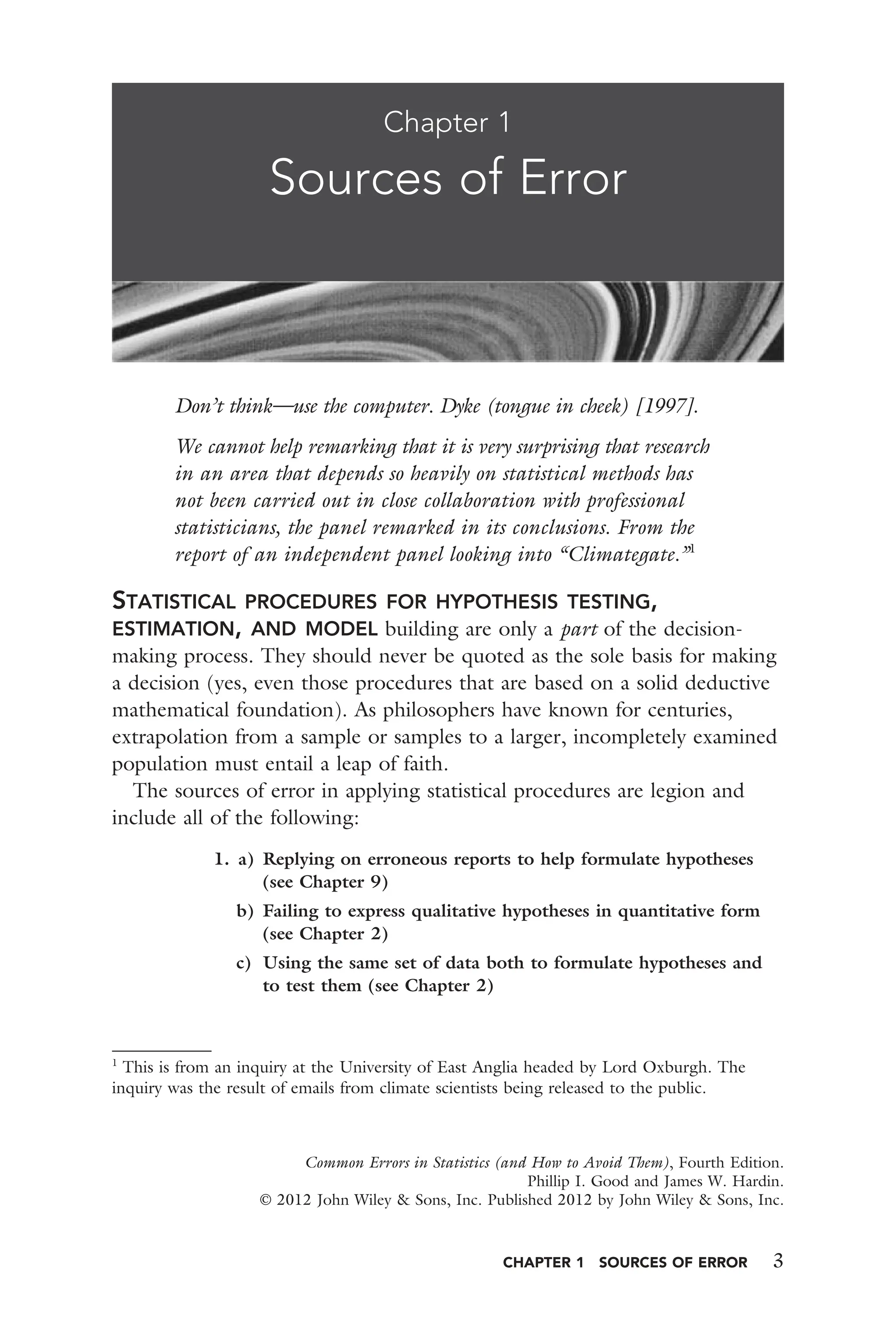 CHAPTER 1 SOURCES OF ERROR 3
Don’t think—use the computer. Dyke (tongue in cheek) [1997].
We cannot help remarking that it is very surprising that research
in an area that depends so heavily on statistical methods has
not been carried out in close collaboration with professional
statisticians, the panel remarked in its conclusions. From the
report of an independent panel looking into “Climategate.”1
STATISTICAL PROCEDURES FOR HYPOTHESIS TESTING,
ESTIMATION, AND MODEL building are only a part of the decision-
making process. They should never be quoted as the sole basis for making
a decision (yes, even those procedures that are based on a solid deductive
mathematical foundation). As philosophers have known for centuries,
extrapolation from a sample or samples to a larger, incompletely examined
population must entail a leap of faith.
The sources of error in applying statistical procedures are legion and
include all of the following:
1. a) Replying on erroneous reports to help formulate hypotheses
(see Chapter 9)
b) Failing to express qualitative hypotheses in quantitative form
(see Chapter 2)
c) Using the same set of data both to formulate hypotheses and
to test them (see Chapter 2)
Chapter 1
Sources of Error
Common Errors in Statistics (and How to Avoid Them), Fourth Edition.
Phillip I. Good and James W. Hardin.
© 2012 John Wiley & Sons, Inc. Published 2012 by John Wiley & Sons, Inc.
1
This is from an inquiry at the University of East Anglia headed by Lord Oxburgh. The
inquiry was the result of emails from climate scientists being released to the public.
 