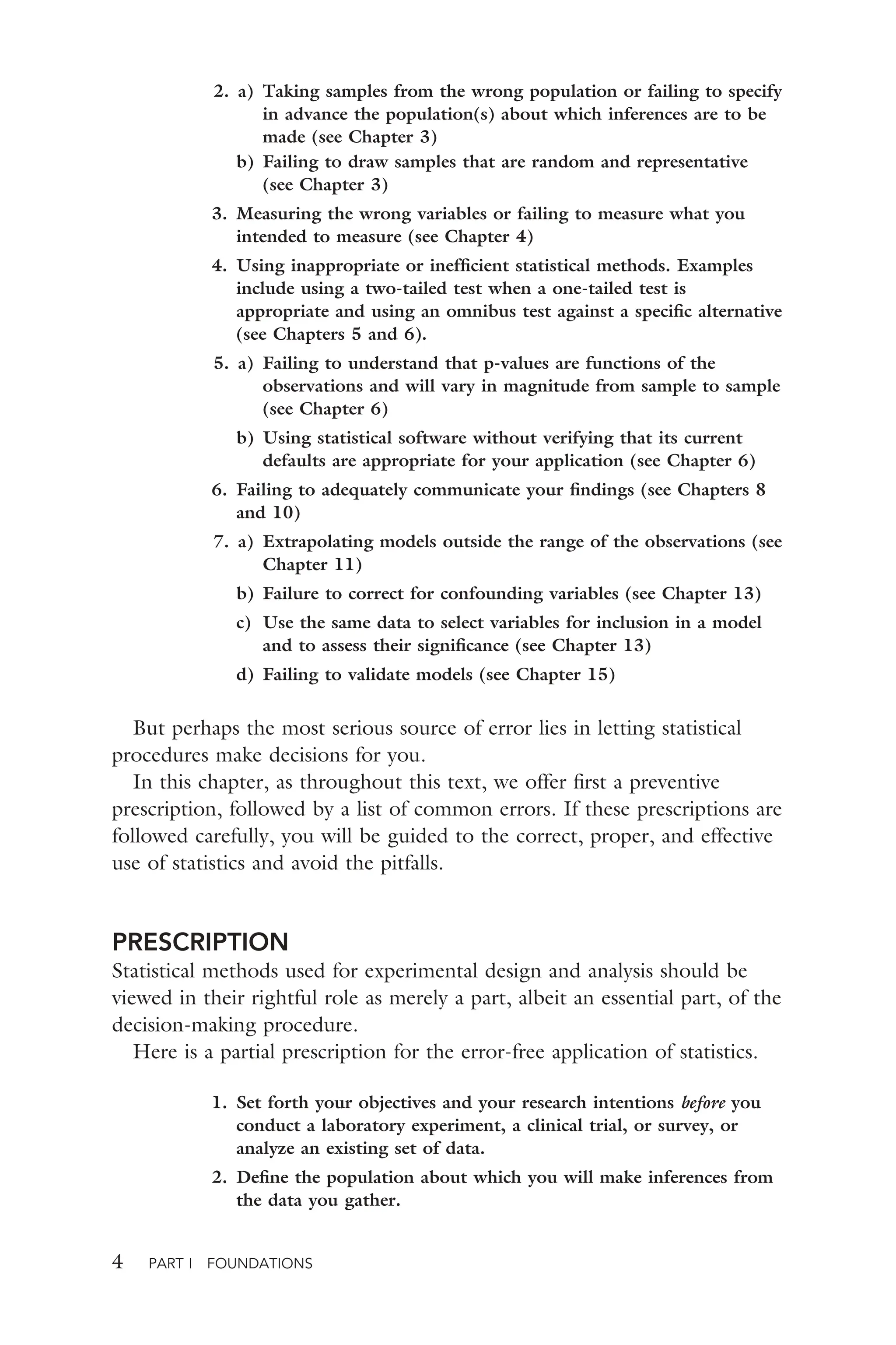 4 PART I FOUNDATIONS
2. a) Taking samples from the wrong population or failing to specify
in advance the population(s) about which inferences are to be
made (see Chapter 3)
b) Failing to draw samples that are random and representative
(see Chapter 3)
3. Measuring the wrong variables or failing to measure what you
intended to measure (see Chapter 4)
4. Using inappropriate or inefﬁcient statistical methods. Examples
include using a two-tailed test when a one-tailed test is
appropriate and using an omnibus test against a speciﬁc alternative
(see Chapters 5 and 6).
5. a) Failing to understand that p-values are functions of the
observations and will vary in magnitude from sample to sample
(see Chapter 6)
b) Using statistical software without verifying that its current
defaults are appropriate for your application (see Chapter 6)
6. Failing to adequately communicate your ﬁndings (see Chapters 8
and 10)
7. a) Extrapolating models outside the range of the observations (see
Chapter 11)
b) Failure to correct for confounding variables (see Chapter 13)
c) Use the same data to select variables for inclusion in a model
and to assess their signiﬁcance (see Chapter 13)
d) Failing to validate models (see Chapter 15)
But perhaps the most serious source of error lies in letting statistical
procedures make decisions for you.
In this chapter, as throughout this text, we offer ﬁrst a preventive
prescription, followed by a list of common errors. If these prescriptions are
followed carefully, you will be guided to the correct, proper, and effective
use of statistics and avoid the pitfalls.
PRESCRIPTION
Statistical methods used for experimental design and analysis should be
viewed in their rightful role as merely a part, albeit an essential part, of the
decision-making procedure.
Here is a partial prescription for the error-free application of statistics.
1. Set forth your objectives and your research intentions before you
conduct a laboratory experiment, a clinical trial, or survey, or
analyze an existing set of data.
2. Deﬁne the population about which you will make inferences from
the data you gather.
 