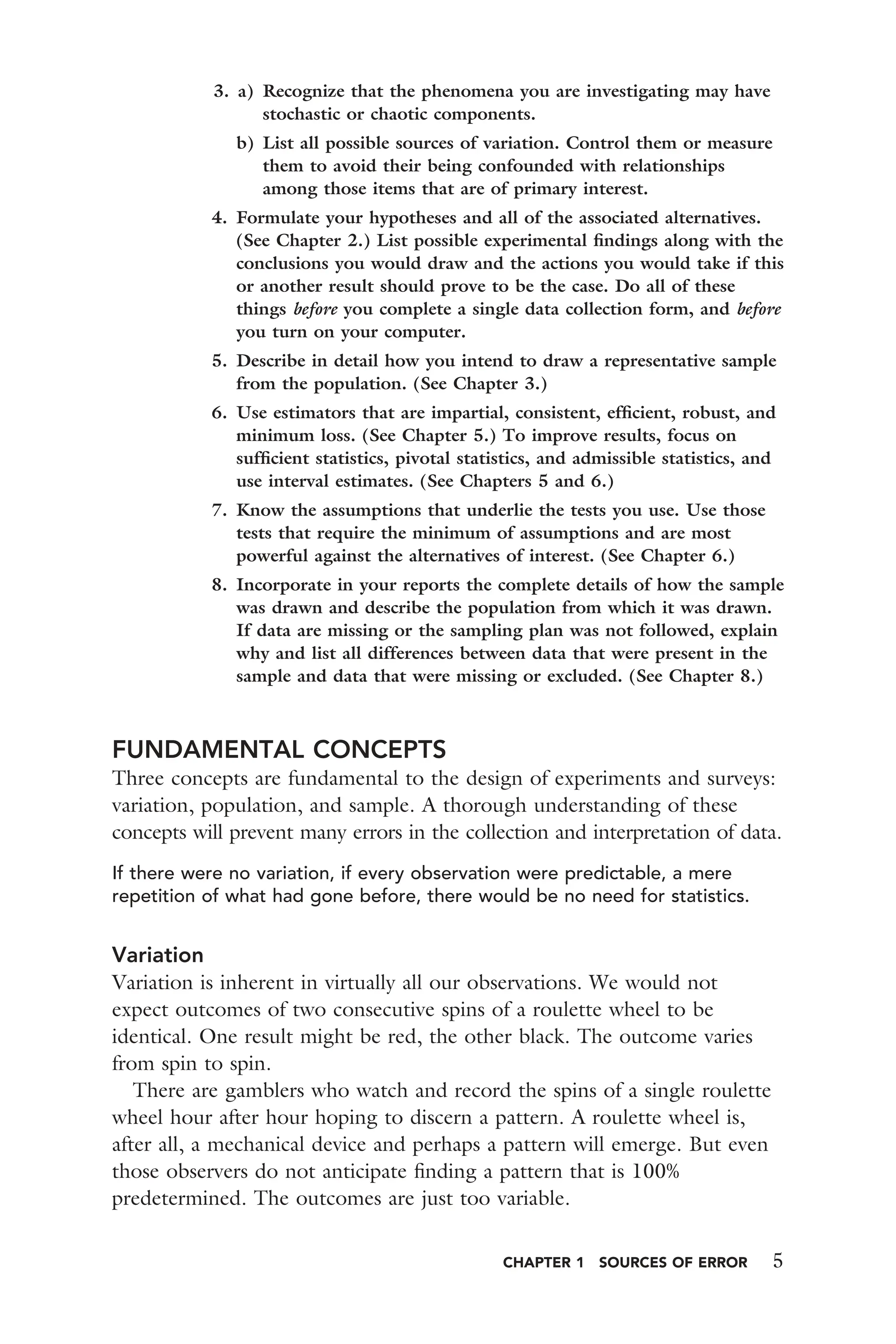CHAPTER 1 SOURCES OF ERROR 5
3. a) Recognize that the phenomena you are investigating may have
stochastic or chaotic components.
b) List all possible sources of variation. Control them or measure
them to avoid their being confounded with relationships
among those items that are of primary interest.
4. Formulate your hypotheses and all of the associated alternatives.
(See Chapter 2.) List possible experimental ﬁndings along with the
conclusions you would draw and the actions you would take if this
or another result should prove to be the case. Do all of these
things before you complete a single data collection form, and before
you turn on your computer.
5. Describe in detail how you intend to draw a representative sample
from the population. (See Chapter 3.)
6. Use estimators that are impartial, consistent, efﬁcient, robust, and
minimum loss. (See Chapter 5.) To improve results, focus on
sufﬁcient statistics, pivotal statistics, and admissible statistics, and
use interval estimates. (See Chapters 5 and 6.)
7. Know the assumptions that underlie the tests you use. Use those
tests that require the minimum of assumptions and are most
powerful against the alternatives of interest. (See Chapter 6.)
8. Incorporate in your reports the complete details of how the sample
was drawn and describe the population from which it was drawn.
If data are missing or the sampling plan was not followed, explain
why and list all differences between data that were present in the
sample and data that were missing or excluded. (See Chapter 8.)
FUNDAMENTAL CONCEPTS
Three concepts are fundamental to the design of experiments and surveys:
variation, population, and sample. A thorough understanding of these
concepts will prevent many errors in the collection and interpretation of data.
If there were no variation, if every observation were predictable, a mere
repetition of what had gone before, there would be no need for statistics.
Variation
Variation is inherent in virtually all our observations. We would not
expect outcomes of two consecutive spins of a roulette wheel to be
identical. One result might be red, the other black. The outcome varies
from spin to spin.
There are gamblers who watch and record the spins of a single roulette
wheel hour after hour hoping to discern a pattern. A roulette wheel is,
after all, a mechanical device and perhaps a pattern will emerge. But even
those observers do not anticipate ﬁnding a pattern that is 100%
predetermined. The outcomes are just too variable.
 
