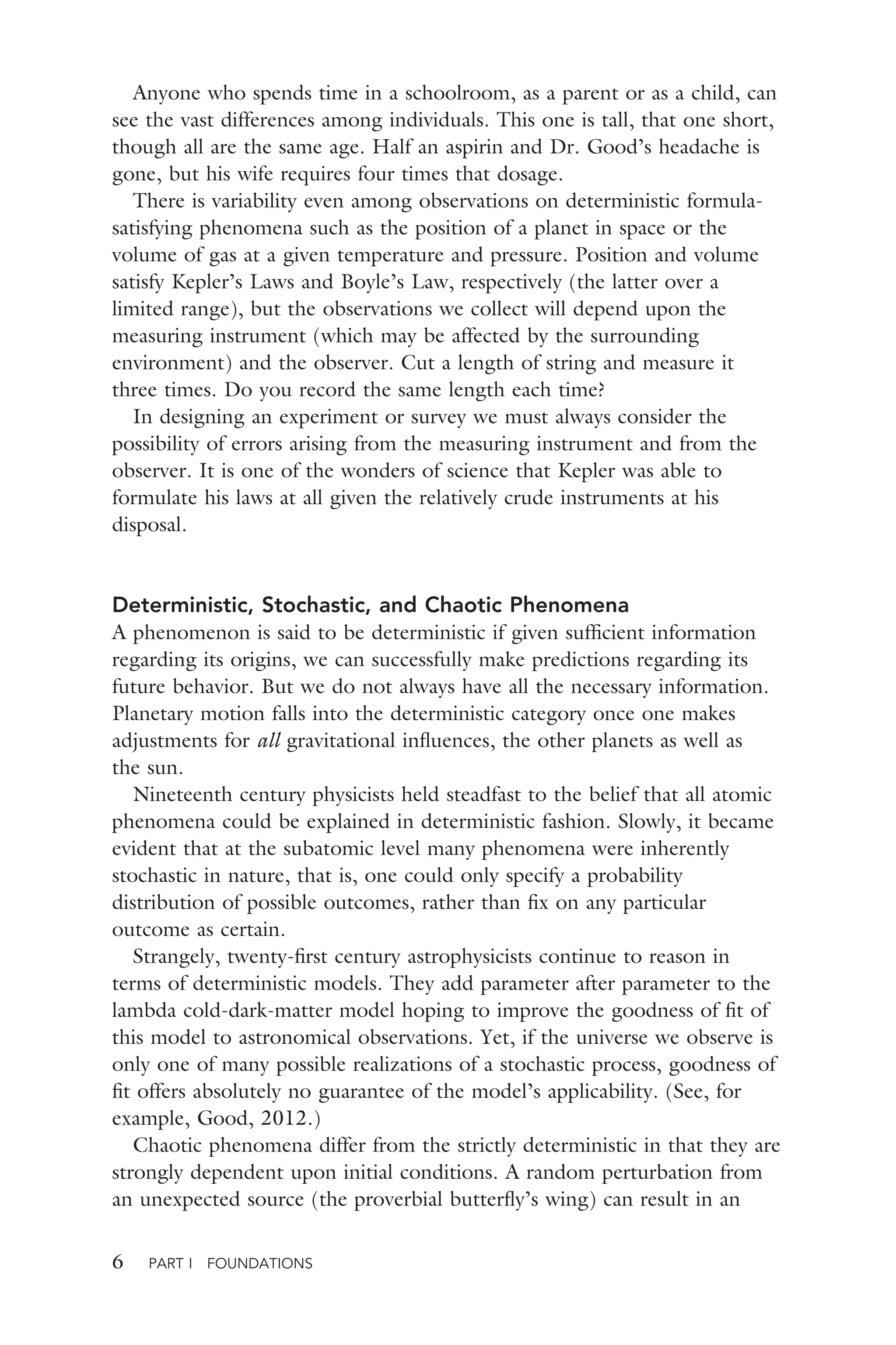 6 PART I FOUNDATIONS
Anyone who spends time in a schoolroom, as a parent or as a child, can
see the vast differences among individuals. This one is tall, that one short,
though all are the same age. Half an aspirin and Dr. Good’s headache is
gone, but his wife requires four times that dosage.
There is variability even among observations on deterministic formula-
satisfying phenomena such as the position of a planet in space or the
volume of gas at a given temperature and pressure. Position and volume
satisfy Kepler’s Laws and Boyle’s Law, respectively (the latter over a
limited range), but the observations we collect will depend upon the
measuring instrument (which may be affected by the surrounding
environment) and the observer. Cut a length of string and measure it
three times. Do you record the same length each time?
In designing an experiment or survey we must always consider the
possibility of errors arising from the measuring instrument and from the
observer. It is one of the wonders of science that Kepler was able to
formulate his laws at all given the relatively crude instruments at his
disposal.
Deterministic, Stochastic, and Chaotic Phenomena
A phenomenon is said to be deterministic if given sufﬁcient information
regarding its origins, we can successfully make predictions regarding its
future behavior. But we do not always have all the necessary information.
Planetary motion falls into the deterministic category once one makes
adjustments for all gravitational inﬂuences, the other planets as well as
the sun.
Nineteenth century physicists held steadfast to the belief that all atomic
phenomena could be explained in deterministic fashion. Slowly, it became
evident that at the subatomic level many phenomena were inherently
stochastic in nature, that is, one could only specify a probability
distribution of possible outcomes, rather than ﬁx on any particular
outcome as certain.
Strangely, twenty-ﬁrst century astrophysicists continue to reason in
terms of deterministic models. They add parameter after parameter to the
lambda cold-dark-matter model hoping to improve the goodness of ﬁt of
this model to astronomical observations. Yet, if the universe we observe is
only one of many possible realizations of a stochastic process, goodness of
ﬁt offers absolutely no guarantee of the model’s applicability. (See, for
example, Good, 2012.)
Chaotic phenomena differ from the strictly deterministic in that they are
strongly dependent upon initial conditions. A random perturbation from
an unexpected source (the proverbial butterﬂy’s wing) can result in an
 